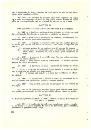 tar a acumulação de água e resíduos de lubrificantes no solo ou seu escoa-
mento para logradouro público.
~
Art. 142° — Ta infração de qualquer artigo deste capítulo será impos-
ta amulta correspondente ao ~•alcr dc um salário mínimo vigente na região,
além da responsabilização civil ou criminal do infrator, se for o caso.
CAPITULO I~i
DAS QUEIMADAS E DOS COR~'ES DE Â.RVQRES E PASTAGENS
Art. 143° — A Prefeitura colaborará com o Estado e a União para evi-
tar adevastação das florestas e estimular a plantação de árvores.
Art. 144 —Para cultor a propagação de incêndios, observar-se-ão, nas
queimadas, as medidas preventivas necessárias.
Art. 145° — r1 ninguém ë permitido atear fogo em roçados, palhadas
ou matos que limitem com terz•as de outrem, sem tomar as seguintes pre-
cauções:
I —preparar aceiros de, no mínimo, sete (7) metros de largura;
II —mandar aviso aos confinantes, com antecedência mínima de 1Z
(doze) horas, marcando dia, hora e lugar para lançamento do
fogo.
Art. 146 — A ninguém é permitido atear fogo em matas, capoeiras,
lavouras ou campos alheios.
§ Único —Salvo acordo entre os interessados, é proibido queimar
campos de cz•iação em comum .
Art. 147`•' — A derrubada de mata dependerá de licença da Prefei-
tura.
§ 1° — A Prefeitura só concederá licença quando o terreno se destï-
nar aconstrução ou plantio pelo proprietário;
§ 2° — A licença será negada se a mata for considerada de utilida-
de pública.
Art. 148`' — ~ expressamente proibido o corte ou danificação de ár-
vore ou arbusto nos logradouros, jardins e parques públicos.
Art . 149° —Fica proibida formação cle pastagens na zona urbana do
Município.
Art. 150° — 1ra infração de qualquer artigo deste capítulo será impos-
ta amulta correspondente ao valor de um salário mínimo vigente na região.
CAPzTULO X
DA EXPLORAÇÃO DE PEDREIRAS, CASCALI~EIRAS, OLARIAS E DEPÕSITOS
DE AREIA E SAIBRE
Art . 151° — A exploração de pedreiras, cascalheiras, olarias e depósi-
tos de areias e de saibre depende de licença da Prefeitura, que a concederá,
observados os preceitos deste Código.
24
~
~
 