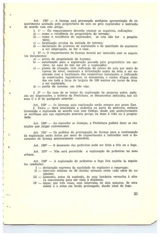 D
'_,
Í
c
Art. 152° — A licença será processada mediante apresentação de re-
querimento assinado pelo proprietário do solo ou pelo explorador e instruído
de acordo com este artigo.
5 1`' — Do requerimento deverão constar as seguintes indicações:
a) — nome e residência do proprietário do terreno;
b) —nome e residência do explorador, se este não for o proprie-
tário;
c) —localização precisa da entrada do terreno;
d) — declaração do p~•ocesso de exploração e da qualidade do explosivo
a ser empregado, se for o caso.
2° — 0 requerimento de licença deverá ser instruído com os seguin-
tes documentos:
a) —prova de propriedade do terreno;
b) —autorização para a exploração passada pelo proprietário em car-
tório, no caso dc não ser ele o explorador;
c) —planta da situação, com indicação do relevo do solo por meio de
curvas de nível, contendo a delimitação exata da área a ser ex-
plorada com a localização das respectivas instalações e indicando
as construções, logradouros, os mananciais e cursos d'água situa-
dos em toda a faixa de largura de 100 metros em torno da área
a ser explorada;
d) — perfis do terreno, em três vias.
3° — No caso de se tratar de exploração cie pequeno porte, pode•
rão ser dispensados, a critério da Prefeitura, os documentos indicados nas alí-
neas C e D do parágrafo anterior.
Art. 153° — As licenças para exploração serão sempre por prazo fixo.
Único —Será interditada a pedreira ou parte da pedreira, embora
licenciada e explorada de acordo com este Código, desde que posteriormente
se verifique que sua exploração acarreta perigo ou dano à vida ou à proprie~~
dade.
Art. 154 — Ao conceder as licenças, a Prefeitura poderá fazer as res-
trições que julgar convenientes .
Art. 155° — Os pedidos de prorrogação de licença para a continuarão
da exploração serão feitos por meio de requerimento e instruídos como do-
cumento de licença anteriormente concedida.
Art. 156° — O desmonte das pedreiras pocïe ser feito a frio ou a fogo.
Art. 157° —Não será permitida a exploração de pedreiras na zona
urbana.
Art. 158° — A exploração de pedreiras a fogo fica sujeita às seguin-
tes condic_ões:
I —declaração expressa da qualicade do explosivo a empregar;
II —intervalo mínimo de 30 (trinta) minutos entre cada série de ex-
plosões;
III — içámento, antes da explosão, de uma bandeira vermelha à altu-
ra conveniente para ser vista à distância;
IV —toque, por três vezes, com intervalos de dois minutos, de uma
sineta e o aviso em brado prolongado, dando sinal de fofo.
25
 