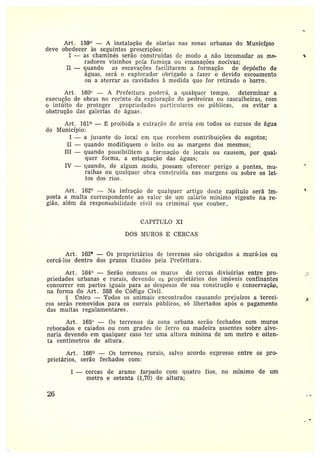Art . 159° — A instalação de olarias nas zonas urbanas do Município
deve obedecer às seguintes prescrições:
I — as chaminés serão construídas de modo a não incomodar os mc~-
radores vizinhos peia fumaça ou emanações nocivas;
II —quando as escavações faciiitarem a formação de depósito de
águas, será o explorador obrigado a fazer o devido escoamento
ou a aterrar as cavidades à medida que for retirado o barro.
Art . 160° — A Prefeitura poderá, a qualquer tempo, determinar a
execução de obras no recinto da exploração de pedreiras ou cascalheiras, com
o intúito de proteger propriedades particulares ou pítblicas, ou evitar a
obstrução das galerias de águas.
Art . 161 — ~: proibida a extração de areia em todos os cursos de água
do Município:
I — a jusante do local em que recebem contribuições de esgotos;
II —quando modifiquem o leito ou as margens dos mesmos;
III —quando possibilitem a formação de locais ou causem, por qual-
quer forma, a estagnação das águas;
IV —quando, de algum modo, possam oferecer perigo a pontes, mu-
ralhas ou qualcuer obra construída nas margens ou sobre os lei-
tos dos rios.
Art. 162° — Na infração de qualquer artigo deste capítulo será im-
posta amulta correspondente ao valor de ttm salário mínimo vigente na re-
gião, além da responsabilidade civil ou criminal que couber,
CAPfTULO XI
DOS MUROS E CERCAS
Art . 163° — Os proprietários de terrenos são obrigados a murá-los ou
cercá-los dentro dos prazos fixados pela Prefeitura.
Art. 164° —Serão comuns os muros de cercas divisórias entre Aro-
priedades urbanas e rurais, devendo cs proprietários dos imóveis confinantes
concorrei• em partes iguais para as despesas de sua construção e conservaçã~p,
na forma do Art. 588 do Código Civil.
~CTnico —Todos os animais encontrados causando prejuízos a tercei-
ros serão removidos para os cttri•ais píiblicos, só libertados após o pagamento
das multas regulamentares.
Art. 165° — Os terrenos da zona urbana serão fechados com muros
rebocados e caiados ou com grades de perro ou madeira assentes sobre alve-
naria devendo em qualquer caso ter uma altura mínima de um metro e oiten-
ta centímetros de altura.
Art. 166 — Os terrenos rurais, salvo acordo expresso entre os pra
prietários, serão fechados com:
I —cercas de arame farpado com gttatro fios, no mínimo de um
metro e setenta (1,70) de altura;
2G
 