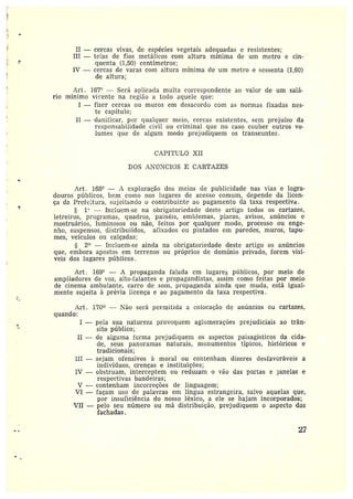 II —cercas vivas, de espécies vegetais adequadas e resistentes;
III —telas de fios metálicos com altura mínima de um metro e cin-
quenta (1,50) centímetros;
IV —cercas de varas com altura mínima de um metro e sessenta (1,60)
de altura;
Art. 167° —Será aplicada multa correspondente ao valor de um salá-
rio mínimo vi~•ente na região a todo aquele que:
I —fizer cercas ou muros em desacordo com as normas fixadas nes-
te capítulo;
II —danificar, por qualquer meio, cercas existentes, sem prejuízo da
responsabilidade civil ou criminal que no caso couber outros vo-
lumes que de algum modo prejudiquem os transeuntes.
CAPf'I'tiL0 XII
DOS AN~CTNCIOS E CAIITAZES
~
Art . 168° — A exploração dos meios de publicidade nas vias e logra-
douros públicos, bem como nos lugares de acesso comum, depende da licen-
ça da Prefeitura, sujeitando o contribuinte ao pagamento da taxa respectiva.
1`' —Incluem-se na obrigatoriedade deste artigo todos os cartazes,
letreiros, programas, quadros, painéis, emblemas, placas, avisos, anúncios e
mostruários, luminosos ou não, feitos por qualquer modo, processo ou enge-
nho, suspensos, àistribuiícíos, afixados ou pintados em paredes, muros, tapu-
mes, veículos ou calçadas;
2° —Incluem-se ainda na obrigatoriedade deste artigo os anúncios
que, embora apostos em terrenos ou próprios de domínio privado, forem visí-
veis dos lugares públicos.
Art . 169° — A propaganda falada em lugares públicos, por meio de
ampliadores de voz, alto-falantes e propagandistas, assim como feitas por meio
de cinema ambulante, carro de som, propaganda ainda que muda, está igual-
mente sujeita à prévia licença e ao pagamento da taxa respectiva.
Art. 170 —Não será permitida a colocação de anúncios ou cartazes,
quando:
I -- pela sua natureza provoquem aglomerações prejudiciais ao trân-
sito público;
II — de alguma forma prejudiquem os aspectos paisagísticos da cida-
de, seus panoramas naturais, monumentos típicos, históricos e
tradicionais;
III —sejam ofensivos à moral ou contenham dizeres desfavoráveis a
indivíduos, crenças e instituições;
IV —obstruam, interceptem ou reduzam o vão das portas e panelas e
respectivas bandeiras;
V —contenham incorreções de linguagem;
VI —façam uso de palavras em língua estrangeira, salvo aquelas que,
por insuficiência do nosso léxico, a ele se hajam incorporados;
VII —pelo seu número ou má distribuição, prejudiquem o aspecto das
fachadas,
27
 