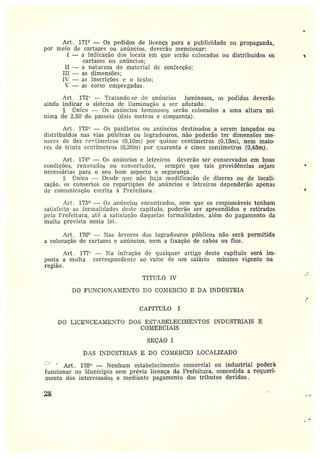 Art.. I71° — Os pedidos de licença para a pttbIicídade ou propaganda,
por n?eio de cartazes ou anúncios, deverão mencionar:
I — a indicação elos locais em que serão colocados ou distribuídos os e
cartazes ou anúncios;
II — a natureza do material de confecção;
III — as dimensões;
IV — as inscrições e o texto;
~% — aç cores empregadas.
Art. 172" — 1'ratando~se de aníil?cíos luminosos, os pedidos deverão
ainda indicar o sistema dc ilttmii?ação a ser adotado.
Único — Os az?í~ncios luminosos serão colocados a uma altura mf-
nima de 2,~0 do passeio (dois metros e cinquenta).
Art. 173° — Os panfletos ou anúncios destinados a serem lançados ou
distribuídos nas vias públicas ou logradouros, não poderão ter dimensões me-
nores dc dez c•c~rtímetros (O,IOm) por quinze centímetros (0,15m), nem maio-
res de trinta centímetros (0,30m) por quarenta e cinco centímetros (0,45m).
Art. 174° — Os anímcios e letreiros deverão ser conservados em boas
condições, renovados ou consert~idos, sernpre que tais providências sejam
necessárias para o seu bom aspecto e segurança .
único —Desde que não haja modificação de dizeres ou de locali-
zação, os consertos ou repartições de anímcios e letreiros dependerão apenas
de comunicação escrita à Prefeitura .
Art. 175 — Os anúncios encontrados, sem que os responsáveis tenham
satisfeito as formalidades àeste capítulo, poderão ser apreendidos e retirados
pela Prefeitura, até a satisfação daquelas formalidades, além do pagamento da
multa prevista nesta lei.
Art. 176° —Nas ár~-ores dos logradowos públicos não será permitida
a colocação de cartazes c anúncios, nem a fixação de cabos ou fios.
Art. 177' — Na infração de qualquer artigo deste capítulo será im-
posta amulta correspondente ao valor de um salário mínimo vigente na
região .
TfTULO IV
DO FUNCIONAI¡IENTO DO CO?1~ILRCIO E DA INDr7STRIA
CAPfTULO I
DO LICENCEAì12ETO DOS ESTABELECI1b1ENTOS INDUSTRIAIS E
COíl1ERCIAIS
SEÇÃO I
D.~S INDÚSTRIAS E DO COl-Ií;RCIO LOCALIZADO
' Art. 178° —Nenhum estabelecimento comercial ou industrial poderá
funcionar no ìti•Iunicípio sem prévia licença da Prefeitura, concedida a requeri-
mento dos interessados e mediante pagamento dos tributos devidos.
2~
~
r
 