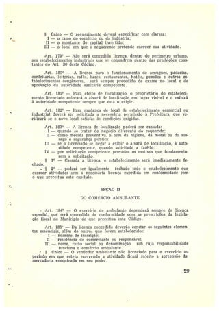 § Único — 0 requerimento deverá especificar com clareza:
I —oramo do comércio ou da indústria;
II — o montante elo capital invertido;
III — o local em que o requerente pretende exercer sua atividade.
Art. 179° — Tão será concedida licença, dentro do perímetro urbano,
aos estabelecimentos industriais que se enquadrem dentro das proibições cons-
tantes do Art . 3Q deste Código.
Art. 180 — A licença para o funcionamento de açougues, padarias,
confeitarias, leiterias, cafés, bares, restaurantes, hotéis, pensões e outros es-
tabelecimentos congêneres, será sempre precedido de exame no local e de
aprovação da autoridade sanitária competente.
Art. 181° —Para efeito cie í'isealização, o proprietário do estabeleci-
mento licenciado colocará o alvará de localização em lugar visível e o exibirá
à autoridade competente sempre que esta o exigir.
Art . 182° —Para mudança de local cie estabelecimento comercial ou
industrial deverá ser solicitada a necessária permissão à Prefeitura, que vé-
rificará se o novo local satisfaz às condições exigidas.
Art. 183° — :1 licenca de localização poderá ser cassada:
I —quando se tratar de negócio diferente do requerido;
II —como medida preventiva. a bem da higiene, da moral ou do sos-
sego esegurança pítblica;
III — se o licenciado se negar a exibir o alvará de localização, à auto-
ridade competente, quando solicitado a fazê-lo;
IV —por solicitação competente provados os motivos que fundamenta-
rem asolicitação.
1~ — Cassada a licença, o estabelecimento será imediatamente fe-
chado:
2~ —poderá ser igualmente fechado todo o estabelecimento que
exercer atividades sem a necess~.ria licença expedida em conformidade com
c que preceitua este capítulo .
SEÇÃO II
DO COIVI~GRCIO AMBULANTE
• Art. 184° — 0 exercício de ambulante dependerá sempre de licença
especial, gtte será concedida de conformidade com as prescrições da legisla-
ção fiscal do Município de que preceitua este Código.
Art. 185° — Da licença coi:cedicla deverão constar os seguintes elemen-
tos essenciais, além de outros que forem estabelecidos:
I — ntímero de inscrição;
II —residência do comerciante ou responsável;
III —nome, razão social ou denominação sob cuja responsabilidade
funciona o comércio ambulante.
r7nico — O vendedor ambulante não licenciado para o exercício ott
período em que esteja exercendo a atividade ficará sujeito a apreensão da
mercadoria encontrada em seu poder.
Z9
 