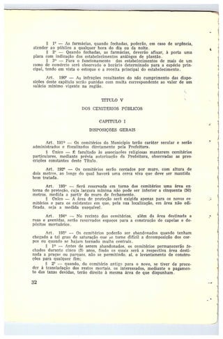 1° — As farmácias, quando fechadas, poderão, em caso de urgência,
atender ao publico a qualquer hora do dia ou da noite.
5 2'~ — aluando fechadas, as farmácias, deverão afixar, à porta uma
placa coro indicação dos estabelecimentos análógos de plantão.
3° — Para o funcionamento dos estabelecimentos de mais de um
ramo de comércio será observado o horário determinado para a espécie prin-
cipal, tendo em vista o estoque e a z•eceita principal do estabelecimento.
Art. 190° — As infrações resultantes do não cumprimento das dispo-
sições deste capítulo serão punidas cem multa correspondente ao valor de um
salário mínimo vigente na região.
TfTULO V
DOS CE1I~IIT~RIOS PL'TBLICOS
CAPfTULO I
DISPOSIÇÕES GERAIS
Art.. 191 — Os cemitérios do Município terão caráter secular e serão
administrados e fiscalizados diretamente pela Prefeitura .
tr
Tnico — ~ facultado às associações religiosas manterem cemitérios
particulares, mediante prévia at►torização da Prefeitura, observadas as pres-
crições constantes deste Titulo.
Art . 192° — Os cemitérios serão cercados por muro, com altura de
dois metros, ao longe do qual haverá uma cerca viva que deve ser mantida
bem tratada.
Art. 193 —Será reservada em torno dos cemitérios uma área ex-
terna de proteção, cuja Iar»ura minima não pode ser inferior a cinquenta (50)
metros, medida a partir do muro de fechamento.
Ünico — A área de ,rroteção será exigida apenas para os novos ce-
mitérios epara os existentes em que, pela sua localização, em área nãa edi-
ficada, seja a medida exequível.
Art . 194° — No recinto dos cemitérios, além da área destinada a
ruas e avenidas, Serão reservados espaços para a construção de capelas e de-
pósitos mortuários.
Art. 195° --- Os cemitérios poderão ser. abandonados quando tenham
chegado a tal grau de satuz•<tção que ce torne difícil a decomposição das cor-
pos oii -gttando se hajam tornado muito centrais.
1~ —Antes de serem abandonados, os cemitérios permanecerão fe-
chados durante cinco (5) anos, findo os quais será a respectiva át•ea desti-
nada apraças ou parques, não se permitindo, aí, o levantamento de constru-
ções para qualquer fim;
ti 2° ---- quando, do cemitério antiLc~ para o novo, se tiver de proce-
der àtransladação dos restos mortais, os interessados, mediante o pagamen-
to das taxas devidas, terão direito à mesma área de que dispunham.
32
t
 