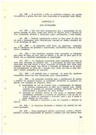 Art. 196° — ~ permitido a todas as confissões religiosas, nos cemité-
rios públicos, a prática dos seus ritos, respeitadas as disposições deste Título.
CAPfTULO II
DAS INUMAÇõES
Art. 197° —Não será feito sepultamento sem a apresentação do res-
pectivo atestado de óbito, visado pelo Oficial do Registro Civil e inscrito no
livro competente, devendo o interessado pagar, previamente, a taxa devida.
Art. 198° —Nenhum sepultamento poderá ser feito antes de doze ho-
ras após o falecimento, salvo determinação expressa do médico atestante fei-
ta na declaração de óbito.
Art. 199 — As inumações serão feitas em sepulturas separadas,
que se classificam em gratúitas e remuneradas, sub-divididas estas em tempo-
rárias eperpétuas.
Art. 200° —Nas sepulturas gratúitas serão enterrados os indigentes
pelo prazo de cinco (5) anos, para os adultos, e de três (3) anos para os in-
fantes, não se admitindo prorrogação ou perpetuação.
Art. 201° — As sepulturas temporárias serão concedidas por cinco ou
vinte anos, facultada, no primeiro caso, a prorrogação do prazo por outros
cinco anos, mas sem direito a novas intimações; no segundo caso, novas pror-
rogações, por igual prazo, com direito à inumação de cônjuges ou de paren-
tes consanguíneos ou afins até o segundo grau, desde que não se haja atin-
gido oúltimo quinquênio de concessão.
Art. 202 — Ë condição paia a renovação do prazo das sepulturas
temporárias serem elas bem conservadas pelos concessionáxios.
Art. 203° -- As concessões perpétuas para o sepultamento de aduìtos
e infantes em carneiros simples ou germinados obedecerão às seguintes exi-
gências, que constarão do respectivo título:
a) possibilidade de uso do carneiro para o sepultamento do cônjuge
e de parentes consanguíneos ou afins até o segundo grau. Outros
parentes só poderão ser sepultado mediante autorização escrita da
concessionário e pagamento das taxas devidas;
b) obrigação de construir, dentro de três meses, os baldames conve-
nientemente revestidos e a coberta da sepultura, a fim de ser co-
locada alápide ou construído o mausoleu, para o que é fixado 0
prazo máximo de cinco anos.
mico — Caducará a concessão se não foi• cumprido o disposto na
letra B
Art. 204° — As sepulturas destinadas a infantes não poderão ter car-
neiros geminados.
Art. 205 —Como homenagem píiblica ~~cencional, poderá a Munici-
palidade conceder perpetuidade de carneiro a cidadão cuja vida pública deva
33
 