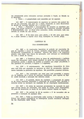 ser rememorada pelos relevantes serviços prestados à Nação, ao Estado ou
ao Município.
§ ÌTnic0 — A perpetuidade será concedida por lei especial.
Art. 206° — O concessionário de sepultura ou carneiro não poderá dis-
por de sua concessão, seja qual for o título, ressalvado os casos decorrentes
do direito de sucessão legítima até o terceiro grau .
§ rinico — Falecendo o concessionário do carneiro ou sepultura per-
pétua, sem deixar herdeiros, a propriedade dos respectivos terrenos reverterá
à Municipalidade, com as ob1•as neles existentes, sendo, entretanto, tudo con-
servado no estado em a_ue estiver .
Art. 207' — ]~ de cinco anos, para adulto, e de três anos, para infan-
te, oprazo mínimo avigorar enirc duas intimações no mesmo jazigo.
CAPfTULO IIï
DAS CONSTRUÇÕES
Art. 208° — As construções funerárias só poderão ser executadas de-
pois de expedido o alvará de licença. mediante requerimento do interessado,
devidamente acompanhado do memorial descrito das obras e do respectivo
projeto, cuja cópia, logo depois da aprovação, será entregue ao concessioná-
rio com o alvará de licenca .
Art . 209° — A Prefeitura deixa as obras de embelezamento e melhora-
mento das concessões, tanto quanto possível, ao gosto dos concessionários, re-
servando-se, porém, o direito de rejeitar os projetos que julgar prejudiciais à
boa aparência do cemitério, à higiene e à segurança .
Art . 210 — O embelezamento das sepulturas temporárias de cinca
anos será feito por gramadas ou canteiros ao nível do arruamento, rigorosa-
mente limitados ao perímetro da sepultura . São permitidos pequenos símbolos.
t~rt. 211 —Nas concessões por vinte anos será permitida a constru-
Yác, de baldames até a altura de quarenta centímetros, para suporte da lápi-
de. sendo facultada a colocação dos símbolos usuais.
Art. 212' — É proibida, dentro do cemitério, a preparação de pedras
ou de outros materiais destinados à construção de qualquer obra, devendo 0
material entrar na necrópole em condições de ser empregado imediatamente.
Art. 213° — Os restos de materiais provenientes da execução de qual-
quer serviço devem ser removidos, sem .perda de tempo, pelos responsáveis,
sob pena de incorrerem na multa de um salário mínimo vigente na regiãto.
Art. 214° — No período de 25 de outubro a 1~ de novembro não se
permitirá a realização de qualquer obra.
Art. 215° —Todas as construções estão sujeitas à fiscalização da Pre-
feitura, que poderá st~spendê-las ou embargá-las quando considerar infringen-
tes das disposições deste Título.
34
 