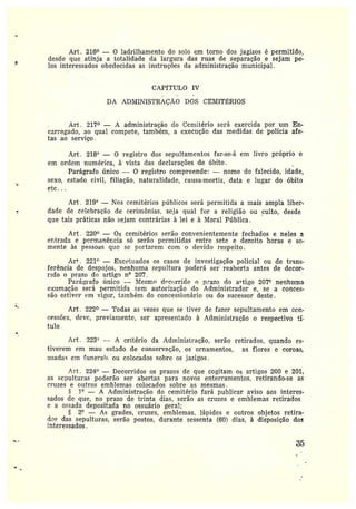 Art. 216° — O ladrilhamento do solo em torno dos jagizos é permitido,
desde que. atinja a totalidade da largura das ruas de separação e sejam pe-
los interessados obedecidas as instruções da administração municipal.
CAPfTULO IV
DA ADMINISTRAÇ~,O DOS CEMITÉRIOS
Art. 217° — A administração do Cemitério será exercida por um En-
carregado, ao qual compete, também, a execução das medidas de polícia afe-
tas ao serviço.
Art. 218° — 0 registro dos sepultamentos far-se-á em livro próprio e
em ordem numérica, à vista das declarações de óbito. ,
Parágrafo único — O registro compreende: —nome do .falecido, idade,
sexo, estado civil, filiação, naturalidade, - causa-mortis, data e lugar do óbito
etc...
Art. 219° —Nos cemitérios públicos será permitida a mais ampla liber-
dáde de celebração de cerimônias. seja qual for a religião ou _culto, desde
que tais práticas não sejam contrárias à lei e à Moral Pública .
Art. 220° — Os cemitérios serão convenientemente fechados e neles a
er:trada e per;ranêrcia só serão permitidas entre sete e dezoito horas e so-
mente às pessoas que se portarem como devido respeito.
Ar*. 221° — .E~xcc~tt:aclos os casos de investigação policial ou de trans-
ferência de despojos, nenhuma sepultura poderá ser reaberta antes de decor-
rido oprazo dr, artigo n° 207.
Püz•át;z•afo ímico -- llTesm~~ d~c~;crido o p^azo do artigo 20?° nenhuma
exumação será permitida sem autorização do Administrador e, se a conces-
são estiver em vigor, taanbém do concessionário ou do sucessor deste.
Art . 222° —Todas as vezes que se tiver de fazer sepultamento em cen-
cessces, deve, previamente, ser apresentado à Administração o respectivo tí-
fulo .
Art . 2234' — A critério da Administração, serão retirados, quando es-
tive~•em em mau estado de conservação, os ornamentos, as flores e coroas,
usada, em `2anerai~• ou colocãdos sobre os jazigos.
~rt. 224° —Decorridos os prazos de que cogitam os artigos 200 e 201,
as sepulturas poderão ser abertas para novos enterramentos, retirando-se as
cruzes e outros emblemas colocados sobre as mesmas.
l° — A Administração do cemitério fará publicar aviso aos interes-
sados de que, no prazo de trinta dias, serão as cruzes e emblemas retirados
e a ossada depositada no ossuário geral;
2° — As grades, cruzes, emblemas, lápides e outros objetos xetira-
das das sepulturas, serão postos, duranté sessenta (60) dias, à disposição dos
interessados.
35
 