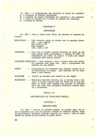 Art . 225° — A Administração não permitirá no recinto do cemitério:
a} a realização de reuniões tumultuosas;
b) o manuseio de objetos depositados nas sepulturas e nos ossuários;
c) a venda de alimentos ou a prática de qualquer ato comercial;
d) a entrada de veículos.
CAPfTULO V
DEFINIÇÕES
Art. 22G° —Para os efeitos deste Título, são adotadas as seguintes de-
f_niscl~s:
SEPULTURA — Cova funerária aberta no terreno com as seguintes dimen-
sões —para adultos:
2,00 x 0,75 x 1,70
Para infantes:
1,50 x 0,50 x 1,70
CARNEIRO — Cova com as paredes laterais revestidas de tijolo ou ma-
terial similar tendo, internamente, o máximo de 2,50m. de
comprimento por 1,25m . de largura. 0 fundo será sempre
constituído pelo terreno natural.
CARNEIRO GEMINADO —Dois carneiros e mais o terreno entre eles existen-
tes, formando uma única cova, para o sepultamento dos
membros de uma família.
I~TICHO — Compartimento de columbário para depósito comum de os-
sos provenientes de jazigos, cuja concessão não foi refor-
mada enem caducou.
BALDAIa~IE -- Alicerce de alvenaria para suporte de uma lápide.
MAUSOL~U — Monumento funerário suntuoso, que se levanta sobre o cax-
neiro. O caráter suntuoso pode ser obtido não só pela për-
feição da forma como também pelo emprego de materiais
finos que, pelas suas qualidades intrínsecas, supram enfei-
tes eornamentos.
TfTULO VI
DOS SERVIÇOS DE UTILIDADE PrTBLICA
CAPfTULO I
PRELIMINARES
Art. 227° —Serviços de utilidade pública, de maneira geral, são to-
das as atividades que, por sua natureza, atendem ao interesse coletivo, visan-
do proporcionar à população utilidades especiais que exigem a ação do poder
público no sentido de seu controle ou gestão direta.
36
 