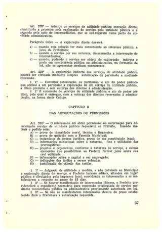 Art. 228° —Admitir os serviços de utilidade pública execução direta,
constituída a primeira pela exploração do serviço pela entidade pública e a
segunda pela ação de intermediários, que se sub-rogarem numa parte da ati-
vidade administrativa.
Parágrafo único — A exploração direta dar-se-á:
a) —quando esta solução for mais conveniente ao interesse público, a
juizo da Prefeitura;
b) — quando o serviço por sua natureza, desaconselha a intervenção de
intermediários;
c) —quando, podendo o serviço ser objeto de exploração indireta e
posta em concorrência pí~blica ou administrativa, na formação da
lei, não se apresentar nenhum concorrente.
Art 229° — A exploração indireta dos serviços de utilidade pública
poderá ser efetuada mediante simples autorização ou permissão e mediante
concessão.
§ 1~ —Constitui autorização, ou permissão, o ato do poder público
q.ue atribui a um particular a exploração de um serviço de utilidade pública,
a título precário e sem outorga dos direitos á administração.
§ 2° ~ concessão de serviços de utilidade pública o ato do poder pú-
blico, pelo qual é entregue, com a outorga dos direitos reservados à adminis-
tração, na forma deste Código.
CAPfTULO II
DAS AUTORIZAÇÕES OU PERMISSÕES
Art. 230° — O interessado em obter permissão, ou autorização para de-
terminado serviço de utilidade pública requerê-lo ao Prefeito, fazendo ins-
truir opedido com:
A) —prova de idoneidade moral, técnica e financeira;
B) —prova de quitação com a Fazenda Municipal;
C) —tratando-se de pessoa jurídica, prova de sua constituição legal;
D} —informações minuciosas sobre a natureza, fins e utilidades das
prerrogativas;
E} — projetos e orçamentos, conforme a natureza do serviço, e outros
elementos que possibilitem ao Prefeito formar juizo sobre sua
real utilidade;
F) —informações sobre o capital a ser empregado;
G) —indicações das tarifas a serem cobradas;
H) —justificação de cálculo das tarifas.
§ 1° —Julgando de utilidade a medida, e não convindo ao Municfpio
a exploração direta do serviço, o Prefeito baixará editais, afixados em lugar
público e divulgados pela imprensa local, convidando os interessados a se ma•
nifestarem a respeito no prazo de 15 dias.
§ 2° — Se houver manifestação de interessados idôneos, o Prefeito pro-
videnciará oexpediente necessário para concessão privilegiada de serviço me-
diante concorrência pública ou administrativa previamente autorizada em lei.
§ 3~ — Se não se manifestarem interessados dentro do prazo estabe-
lecido dará a Prefeitura a autorização requerida.
37
 