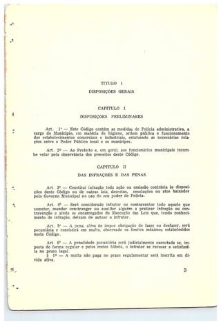 ~rt~rvLo ~
DISPOSIÇÕES GERAIS
CAPfTULO I
DISPOSIÇÕES PRELIMINARES
Art. 1° —Este Código contém as medidas de Polícia administrativa, a
cargo do Município, em matéria de higiene, ordem pública e funcionamento
dos estabelecimentos comerciais e industriais, estatuindo as necessárias rela-
ções entre o Poder Público 1ccal e os munícipes.
Art. 2~ — Ao Prefeito e, em geral, aos fttncionários municipais incum•
~be velar pela observância dos preceitos deste Código.
CAPYTULO II
DAS INFRAÇÕES E DAS PENAS
Art. 3° —Constitui infração toda ação ou omissão contrária às disposi-
ções deste Código ou de outras leis, decretos, resoluções ott atos baixados
pelo Governo Municipal no uso do seu poder de Polícia .
Art. 4° — Será considerado infrator ou contraventor todo aquele que
cometer, mandar constranger ou auxiliar alguém a praticar infração ou con-
travenção eainda os encarregados da Execttção das Leis que, tendo conheci-
mento de infração, deixam de autuar o infrator.
Art. 5° — A pena, além cìe impc+r ob~•it;ação de fazer ou desfazer, será
pecuniária e consistirá em multa, observado os limites máximos estabelecidos
neste Código.
Art. 6° — A penalidade pecuniária será judicialmente executada se, im-
posta cie forma regular e pelos meios hábeis, o infrator se recusar a satisfazê•
la no pra-
ro legal.
§ 1~ — A multa não paga no prazo regulamentar será inscrita em dí-
vida ativa .
3
 