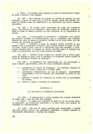 permanecer no recinto do matadouro em constante inspeção de
sez•viço, desde o início até o término deste;
b —providenciar imediatamente, no caso de qualquer anormalidade
comunicando o fato ao Pz•efeito, por intermédio do chefe de ser-
viço;
distribuir o pessoal do matadouro de acordo com as necessidades
do serviço;
d — manter a ordem e disciplina do matadouro.
§ ÍTnico — As pocilgas serão dotadas de redes de abastecimento ~d'água,
de modo a facilitar a sita limpeza.
Art . 242° —Será mantido um registro de entrada de animais, do qual
constarão a espécie do gado, data e hora de entrada, estado dos animais, nú-
mero de cabeças, nome do proprietário e as observações que forem julgadas
necessárias.
Art. 243° — Os animais serão alimentados por conta dos respectivos
donos. Na hipótese de ser utilizados o pasto anexo ao matadouro, pagarão os
donos as taxas ou diárias previstas nas leis tributárias ou no z•egulamento do
serviço.
Art . 244 — 0 encarregado do matadouro é z•esponsável pela guarda
dos animais confiados ao estabelecimento, não se estendendo essa responsa-
bilidade aos casos de morte ou acidentes, fortuitos ou de força maior, que não
possam ser previstos ou evitados.
~Clnico —Verificada a morte de qualquer animal recolhido aa ma-
tadouro será o proprietário notificado para retirá-lo dentro do prazo de três
(3) horas. Findo o prazo, sem que a notificação haja sido atendida, o encar-
regado mandará fazer a remoção do animal, correndo todas as despesas por
conta do proprietário, que será ainda passível de multa .
Art. 245° — 1~Tenhwn animal poderá ser abatido sem o prévio paga-
mento do imposto ou taxa a que o marchante ou açougueiro estiver sujeito na
forma da legislação tributária do Município.
Art. 246° -- O Matadouro será administrado por um encarregado, a
quem compete especialmente, além de outras atribuições normais:
a—
c—
CAPfTULO II
DA lYIATANÇA E INSPEÇÃO SANITÁRIA
Art. 247° — É indispensável o exame sanitário dos animais destinados
ao abate, sem o que este não será efetuado.
§ rTnico — O exame será realizado no gado em pé, no curral anexo
ao matadouro, por profissional habilitado, e na falta deste, pelo própz•io en-
carregado do estabelecimento.
Art. 248° — Em caso de exame realizado pelo encarregado, e quando
não seja possível ouvir-se um profissional habilitado, a simples suspeita de
enfermidade detérminará a rejeição dos animais.
~0
 