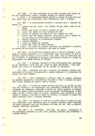 Art. 249° -- As rezes rejeitadas em pé serão retiradas dos currais pe-
los seus proprietários, sendo a rejeição anotada no registro próprio.
Único — 0 encarregado poderá impedir a entrada de rezes que pos-
sam, desde logo, ser reconhecidas como imprestáveis para a matança.
Arc. 250t' — É expressamente pt•oibirla a matança para o consumo ali-
mentar de:
a —animais que não sejam cias espécies bovina, suína, ovina ou ca-
prina;
b —vitelos com menos de quatro semanas de vida;
c —suínas com menos de cinco semanas de vida;
d —ovinos ou caprinos com menos cic oito semanas de vida;
e —animais que não hajam repousado, pelo menos vinte e quatro ho-
ras, no pasto ou curral anexo ao estabelecimento;
f —animais raquíticos ou extremamente magros;
g —animais fatigados;
h —vacas em estado de gestação;
i —vacas com sinais de parto recente .
rTnico — Os donos dos animais rejeitados são obrigados a retirá-los
no mesmo dia do recinto do matadouro, sob pena de multa .
Art. 251° — É consideracío impróprio para o consumo alimentar, e pas-
sível de rejeição preliminar ou de condenação total, todo animal em que se
verificar, quer no exame a que se refere o Art. 247", quer no exame das car-
nes evisceras, aexistência de qualquer enfermidade referida no Artigo do
Regulamento de Saúde Pública do Estado.
Art. 2~2° -- A matança começará na hora determinada pelo encarrega-
do do matadouro e será feita por grupo de gado pertencente a cada mar
chance, por orde~r~ dc quantidade ou de entrada no matadouro.
At•t. 253° —Qualquer que seja o processo de matança, adotado com
aprovação do Prefeito, é indispensável a sangria imediata e o escoamento do
sangue das rezes abatidas.
Arc. 254`' —Para esfolamento e abertura serão os animais suspensos
em ganchos apropriados eproceder-se-á de modo a evitar o contato da carne
com a parte cabeluda do couro e com as vísceras .
Art. 255" — O exame do animal abatido será feito na ocasião da aber-
tura das carcassas e sua avisceração, por profissional habituado ou pelo en-
carregado do matadouro, observada a norma do Artigo expresso no Regula-
mento de Saúde Pública do Estada; serão examinados cuidadosamente os gân-
glios, vísceras e outros órgãos ou tecidos, condenados como impróprios e apre-
endidos oanimal, acarcassa ou parte da carcassa, as vísceras ou órgãos jul-
gados impróprios para o consumo alimentar.
Art . 256° — Os animais, as carcassas ou parte delas, os órgãos ou teci-
dos, condenados como impróprios para o consumo alimentar serão removidos
em carros estanques para sua inutilização na forma do Art. 255, ou aprovei-
tamento industrial permitido.
Art. 257° — A inutilidade será feita em fornos crematórios ou
em recipientes digestores ou por outro processa aprovado pela Prefeitura e
a Saítde Pública.
41
 