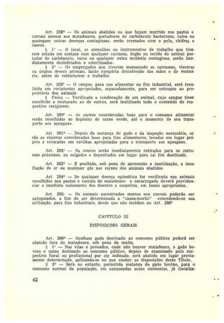 Art. 258° — Os animais abatidos ou que hajam morrido nos pastos e
currais anexos aos matadouros, portadores de carbúnculo bacteriano, raiva ou
quaisquer outras doenças contagiosas, serão cremados com o pelo, chifres e
cascos.
s 1° — 0 local, os tttensilios ou instrumentos de trabalho que tive-
rem estado em contato com qualquer carcassa, órgão ou tecido do animal por-
tador de carbúnculo, raiva ou qualquer outra moléstia contagiosa, serão ime-
diatamente desinfetados e esterilizados.
2" — Os empregados que tiverem manuseado as carcassas, vísceras
ou órgãos desses animais, farão completa desinfecção das mãos e do vestuá-
rio, antes de reiniciarem o trabalho.
Art. 259° — O sangue, para uso alimentar ou fim industrial, será reco-
lhido em recipientes apropriados, separadamente, para ser entregue ao pro-
prietário dos animais.
rinico — Verificada a condenação de urn animal; cujo sangue tiver
recolhido e misturado ao de outros, será inutilizado todo o conteúdo do res-
pectivo recipiente.
Art. 260° — As carnes consideradas boas para o consumo alimentar
serão recolhidas ao depósito de carne verde, até o momento de seu trans-
porte aos açougues.
Art. 261° —Depois da matança do gado e da inspeção necessária, se-
rão as vísceras consideradas boas para fins alimentares, lavadas em lugar pró-
prio ecolocadas em vasilhas apropriadas para o transporte aos açougues.
Art. 262`l — Os couros serão imediatamente retirados para os cortu-
mes próximos, ou salgados e depositados em lugar para tal fim destinado.
Art. 263° — ~ proibida, sob pena de apreensão e inutilização, a insu-
flação de ar ou qualquer gáz nas carnes dos animais abatidos.
Art. 264° — Se qualquer doença epizoótica for verificada nos animais
recolhidos nos pastos e currais de matadouro o encarregado deverá providen-
ciar oimediato isolamento dos doentes e suspeitos, em locais apropriados.
Art . 265: — Os animais encontrados mortos nos currais poderão ser
autopsiados, afim de ser determinada a "causa-mortis" concedendo-se sua
utilização, para fins industriais, desde que não incidam no Art. 266°
CAPfTULO III
DISPOSIÇõES GERAIS
Art. 266° —Nenhum gado destinado ao consumo público poderá ser
abatido fora do matadouro, sob pena de multa.
1° —Nas vilas e povoados, onde não houver matadouro, o gado bo-
vino e suíno destínado ao consumo público, depois de examinado pelo res-
pectivo fiscal ou profissional por ele indicado, será abatido em lugar previa-
mente determinado, aplicando-se no que couber as disposições deste Título.
S 2° —Será no entanto, permitida matança do gado bovino, para o
consumo normal da população, em xarqueadas acaso existentes, já fiscaliza-
42
 