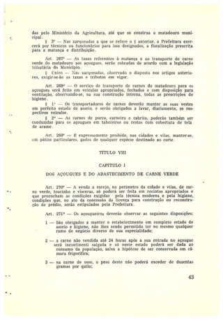 das pelo Ministério da Agricultura, até que se construa o matadouro muni-
cipal
3" —Nas xarqueadas a que se refere o ~ anterior, a Prefeitura exer-
cerá por técnicos ou funcionários para isso designados, a fiscalização prescrita
para a matança e distribuição.
Art. 267° — As taxas referentes à matança e ao transporte de carne
verde do matadouro aos açougues, serão cobradas de acordo com a legislação
tributária do I4Iunicípio.
mico — t'as xarqueadas, observado o disposto nos artigos anterio-
res, exigir-se-ão as taxas e tributos em vigor.
Art . 268° — 0 serviço de transporte de carnes do matadouro para os
açougues será feito em veículos apropriados, fechados e com disposição para
ventilação, observando-se, na sua construção interna, todas as prescrições de
higiene.
1° — Os transportadores de carnes deverão manter as suas vestes
em perfeito estado de asseio. e serão obrigados a lavar, diariamente, os res-
pectivos veículos.
2° — As carnes de porco, carneiro e cabrito, poderão também ser
conduzidas paia os açougues em taboleiros ou cestos com cobertura de tela
de arame.
Art. 2G9" — ~ expressamente proibido, nas cidades e vilas, manter-se,
em pátios particulares, gados de qualquer espécie destinado ao corte.
TfTULO VIII
CAPfTULO I
DOS AÇOUGUES E DO ABASTECIIVIENTO DE CARNE VERDE
Art. 270° — A venda a varejo, no perímetro da cidade e vilas, de car-
ne verde, toucinho e vísceras, só poderá ser feita em recintos apropriados e
que preencham as condições exigidas pela técnica moderna e pela higiene,
condições que, no ato da concessão da licença para construção ou reconstru-
ção de prédio, serão estipulados pela Prefeitura.
Art. 271° — Os açougueiros deverão observar as seguintes disposições:
1 —São obrigados a manter o estabelecimento em completo estado de
asseio e higiene, não lhes sendo permitido ter no mesmo qualquer
ramo de negócio diverso de sua especialidade;
2 — a carne não vendida até 24 horas após a sua entrada no açougue
será incontinenti salgada e só neste estado poderá ser dada ao
consumo da população, salvo a hipótese de ser conservada em câ•~
mara frigorífica;
3 — na carne de osso, o peso deste não poderá exceder de duzentas
gramas por quilo;
43
 