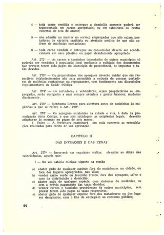 4 —toda carne vendida e entregue a domicílio somente poderá ser
transportada em carros apropriados ou em taboleiros ou cestos
cobertos de tela de arame;
5 —não admitir ou manter no serviço empregados que não sejam por-
tadores de cãrteira sanitária ou atestado médico de que não so-
frem de moléstias contagiosas;
6 —toda carne vendida e entregue ao consumidor deverá ser acondi-
cionada em saco plástico ou papel devidamente apropriado.
Art . 272° — As carnes e toucinhos importados de outros municípios sb
poderão ser vendidos à população local mediante a exibição dos documentos
que provem terem sida pagos no IViunicípio de procedência, os impostos e ta-
xas devidas.
Art. 273° — Os proprietários dos açougues deverão cuidar que em res-
pectivos estabelecimentos não seja permitida a entrada de pessoas portado-
ras de moléstias contagiosas ou i•ep~ignantes, com fundamento nas disposições
regulamentares da Saíide Pública .
Art. 274° — Os cortadores e vendedores, sejam proprietários ou em-
pregados, serão obrigados a usar sempre aventais e gorros brancos, mudados
diariamente.
Art . 275° — l~Tenhuma licença para abertura antes de satisfeitas às exi-
gências ague se refere o Art. 270°.
Art. 276" — Os açougues existentes na cidade e vila, à data da pro-
mulgação deste Código, e que não satisfaçam as exigências legais, deverão
adaptar-se às mesmas no prazo de seis meses.
ilnico — A Prefeitura examinará em cada concreto as remodela-
ções realizadas para efeito de sua aprovação.
CAPfTULO II
DAS INFRAÇÕES E DAS PENAS
Art. 277° —Incorrerá nas seguintes multas, elevadas ao dobro nas
reincidências, aquele que:
I — De um salário mínimo vigente na região
a) abater gado de qualquer espécie fora do matadouro, na cidade, ou
fora dos lugares apropriados, nas vilas;
b) vender carne verde ou toucinho fresco, fora dos açougues, salvo 0
caso da distribuição a domicílio;
c) abater gado de qualquer espécie, com sintomas de moléstias, ou
sem o prévio pagamento das taxas devidas;
d) vender carnes e toucinho procedentes de outros municípios, sem
provar terem sido pagas as taxas respectivas;
e) abater gado de qualquer espécie fora dos matadouros ou dos luga-
res designados, com o fito de entregá-lo ao consumo público;
44
 
