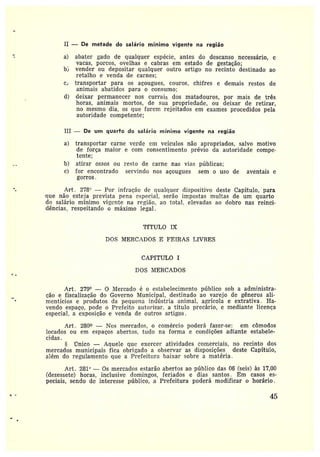 II — De metade do salário mínimo vigente na região
a) abater gado de qualquer espécie, antes do descanso necessário, e
vacas, porcos, ovelhas e cabras em estado de gestação;
b} vender ou depositar qualquer otttro artigo no recinto destinado ao
retalho e venda de carnes;
c, transportar para os açougues, couros, chifres e demais restos de
animais abatidos paia o consumo;
d) deixar permanecer nos currais dos matadouros, por mais de três
horas, animais mortos, de sua propriedade, ou deixar de retirar,
no mesmo dia, os que forem rejeitados em exames procedidos pela
autoridade competente;
III — De um quarto do salário mínimo vigente na regiâo
a) transportar carne verde em veículos não apropriados, salvo motivo
de força maior e com consentimento prévio da autoridade compe-
tente;
b) atirar ossos ou resto de carne nas vias públicas;
c) for encontrado servindo nos açougues sem o uso de aventais e
gorros.
Art. 278 —Por infração de qualquer dispositivo deste Capítulo, para
que não esteja prevista pena especial, serão impostas multas de um quarto
do salário mínimo vigente na região, ao total, elevadas ao dobro nas reinci-
dências; respeitando o máximo legal.
TfTULO IX
DOS MERCADOS E FEIRAS LIVRES
CAPfTULO I
DOS MERCADOS
Art. 279° — 0 Mercado é o estabelecimento público sob aadministra-
ção efiscalização da Governo Municipal, destinado ao varejo de gêneros ali-
mentícios eprodutos da pequena indústria animal, agrícola e extrativa. Ha-
vendo espaço, pode o Prefeito autorizar• a título precário, e mediante licença
especial, a exposição e venda de outros artigos.
Art. 280 —Nos mercados, o comércio poderá fazer-se: em cômodos
locados ou em espaços abertos, tudo na forma e condições adiante estabelF-
cidas.
Ylnico —Aquele quc exercer atividades comerciais, no recinto dos
mercados municipais fica obrigado a observar as disposições deste Capítulo,
além do regulamento que a Prefeitura baixar sobre a matéria .
Art. 281° — Os mercadas estarão abertos ao público das 06 (seis) às 17,00
(dezessete) horas, inclusive clamingos, feriados e dias santos. Em casos es-
peciais, sendo de interesse público, a Prefeitura poderá modificar o horário.
` 45
 