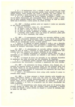 1~ — inteiramente Iivre a entrada e saída de pessoas nas horas
regulamentares no recinto dos mercados, porém, ficam sujeitas à ordem e dis-
ciplina interna, sendo punidas com multa e expulsão, nos casos graves, ve-
dação da entrada a quem transgredir os preceitos de higiene e polícia.
2° — Os vendedores de frutas, legumes, hortaliças e outros vive-
res de rápida deterioração, não conseguindo dispor de toda a carga a varejo
até 12 horas, poderão vendê-la para revenda, a locatários de lojas ou ambu-
lantes que se destinem a outros pontos da cidade ou vilas.
Art. 282° —Nenhum produto pode ser exposto à venda nos mercados
se não estiver condicionado:
a) legumes, hortaliças, raízes, etc., em taboleiros;
b) as frutas e ovos em cestos ou caixas;
c) os grãos e cereais em sacos ou barricas;
d) as aves em gaiolas, gradeadas ou teladas, com assoalho de zinco;
e) o toucinho, carne verde e peixe em mesas de mármores, pedra plás-
tica ou ferro esmaltado, com calhas.
Art . 283° — ~ expressamente proibida, nos mercados públicos, a ven-
da de gêneros alimentícios deteriorados, frutas ou em começo de decomposi-
ção, confeitos em mata estado de conservação e quaisquer outros artigos em
estado de ser considerados nocivos a saúde pública.
rTnico — Os gêneros ou artigos expostos a venda e sem a observân-
cia do estabelecido neste artigo, serão apreendidos e inutilizados, independen-
temente dc qualquer indenização, ficando ainda o vendedor sujeito a multa .
Art. 284 — 0 administt•ador do mercado público regulará a distri-
buição da área de modo a satisfazer ao maior número de pretendentes seria,
contudo, para isso, colocá-los em renques alinhados ou por grupos.
1° — A nenhum pretendente se concederá espaço maior do que o
necessário ao seu conceito, podendo ser reduzido o que obteve, se verificar
ser excessivo.
2° — 0 aluguel de áreas nos mercados ou sua utilização dependem
elo pagamento elas taxas previstas nas leis tributárias do Município.
3° — A Prefeitura poderá conceder local permanente nos mercados
a requerimento dos interessados e mediante o pagamento das taxas devidas.
Art . 285° — Os ambulantes de frutas, verduras, ovos, frangos, etc., e
produtos da pequena lavoura, só poderão dispor de seus produtos pelas ruas
da cidade, depois dc um estacionamento obrigatório no mercado, de duas e
meia horas, e estarem munidos ele comprovante do pagamento das taxas cons-
tantes do Código Tt•ibutário.
rinico — Os contraventores deste artigo estão sujeitos às penas co-
minadas neste Código.
Art. 286 — As lojas, açougues e demais cômodos serão alugados me-
diante concorrência píiblica, a quem mais der acima do preço, fixado pela
Prefeitura . No caso de serem apresentadas duas ott mais propostas com o
mesmo preço, dar-se-á preferência, em igualdade de condições, a quem jâ
ocupa o cômodo e, na falta, ao proponente que for maior contribuinte dos
cofres municipais.
1° — As concorrências serão abertas pelo prazo de 15 (quinze) dias
devendo constai• do edital, além das condições acima estipuladas, o número
e a área do cômodo, o preço mínimo do aluguel e o prazo de contrato, nun-
ca maior de três anos.
~G
 