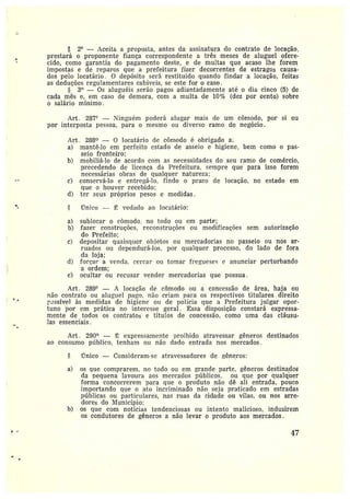 2° --~ Aceita a proposta, antes da assinatura do contrato de locação,
prestará o proponente fiança correspondente a três meses de aluguel ofere-
cido, como garantia do pagamento deste, e de multas que acaso lhe forem
impostas e de reparos que a prefeitura fizer decorrentes de estragos causa-
dos pelo locatário. O depósito será restituído quando findar a locação, feitas
as deduções regulamentares cabíveis, se este for o caso.
3° — Os aluguéis serão pagos adiantadamente até o dia cinco (5) de
cada mês e, em caso de demora, com a multa de 10°Io (dez por cento) sobre
o salário mínimo.
Art. 287° —Ninguém poderá alugar mais de um cômodo, por si ou
por interposta pessoa. para o mesmo ou diverso ramo de negócio.
Ai•t. 288° — 0 Iocatário de cômodo é obrigado a:
a) mantê-lo em perfeito estado de asseio e higiene, bem como o pas-
seio fronteiro;
b) mobiliá-lo de acordo com as necessidades do seu ramo de comércio,
precedendo de licença da Prefeitura, sempre que para isso forem
necessárias obras de qualquer natureza;
c) consei•vá-lo e enti•egá-lo, findo o prazo de locação, no estado em
que o houver recebido;
d) ter seus próprios pesos e medidas.
rTnico — ~ vedado ao locatário:
:,
:-
a) sublocai• o comodo; no todo ou em parte;
b) fazer construções, reconstruções ou modificações sem autorização
do Prefeito;
c) depositar quaisquer obietos ou mercadorias no passeio ou nos ar-
ruados ou dependurá-los, por qualquer processo, do lado de fora
da loja;
d) forçar a venda. cercar oti tomar fregueses e anunciar perturbando
a ordem;
e) ocultar ou recusar vender mercadorias que possua.
Art. 289° — A locação ele cômodo ou a cancessão de área, haja ou
não contrato ou aluguel pago, não criam para os respectivos titulares direito
t ;~ssível às medidas de higiene ou de polícia que a Prefeitura julgar opor-
tuno por em prática no interesse geral. Essa disposição constará expressa-
mente de todos as contratos e títulos de concessão, como uma das cláusu-
las essenciais.
Art. 290° — ]E expressamente proibido atravessar gêneros destinados
ao consumo pítblico, tenham ou não dado entrada nos mercados.
~ Único —Consideram-sc atravessadores de gêneros:
a) os que comprarem, no todo ou em grande parte, gêneros destinado
da pequena lavoura aos mercados públicos, ou que por qualqúer
forma concorrerem para que o produto não dê ali entrada, pouca
importando que o ato incriminado não seja praticado em estradas
públicas ou particulares, nas ruas da cidade ou vilas, ou nos arre-
dores do 17unicípio:
b) os que com notícias tendenciosas ou intento malicioso, induzirem
os condutores de gêneros a não levar o produto aos mercados.
47
 