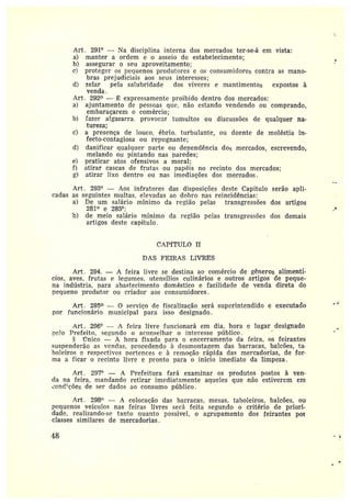 Art. 291° — Na disciplina interna dos mercados ter-se-á em vista:
a) manter a ordem e o asseio dc estabelecimento;
b) assegurar o seu aproveitamento;
c) proteger os pequenos produtores e os consumidores contra as mano-
bras prejudiciais aos seus interesses;
d) zelar pela salubridade dos vïveres e mantimentos expostos à
venda.
Art . 292° — ~, expressamente proibido dentro dos mercados:
a) ajuntamento de pessoas quc, não estando vendendo ou comprando,
embaraçarem o comércio;
b) fazer algazarra, provocar tumultos ou discussões de qualquer na-
tureza;
c) a presença de louco, ébrio, turbulante, ou doente de moléstia in-
fecto-contagiosa ou repugnante;
d) danificar qualquez• parte ou dependência dos mercados, escrevendo,
melando ou bintando nas paredes;
e} praticar atos ofensivos a moral;
f) atirar cascas de frutas ou papéis no recinto dos mercados;
g) atirar lixo dentro ou nas imediações dos mercados.
Art. 293° —Aos infratores das disposições deste Capítulo serão apli-
cadas as seguintes multas, elevadas ao dobro nas reincidências:
a) De um salário mínimo da região pelas transgressões dos artigos
281° e 285°;
b) de meio salário mínimo da região pelas transgressões dos demais
artigos deste capítulo.
CAPfTULO II
DAS FEIRAS LIVRES
Art. 294. — A feira livre se destina ao comércio de gêneros alimentí-
cios, aves, frutas e legumes• utensílios culinários e outros artigos de peque-
na indústria, vara abastecimento doméstico e facilidade de venda direta do
pequeno produtor ou criador aos consumidores.
Art. 295° — 0 serviço de fiscalização será superintendido e exeeütado
por funcionário municipal para isso designado.
Art. 296° — A feira livre funcionará em dia, hora e lugar designado
velo Prefeito, segundo o aconselhar o interesse píiblico. '
Único — A hora fixada para o encerramento da feira, os feirantes
suspenderão as vendas, procedendo à desmontagem das barracas, balcões, ta-
boleiros erespectivos pertences e à remoção rápida das mercadorias, de for•
ma a ficar o recinto livre e pranto para o início imediato da limpeza .
Art. 297° — A Prefeitura fará examinar os produtos postos à ven-
da na feira, mandando retirar imediatamente aqueles que não estiverem em
¿onc?~ções de ser dados ao consumo público .
Art . 298° — ~ colocação das barracas, mesas, taboleiros, balcões, ou
pequenos veículos nas feiras livres será feita segundo o critério de priori-
dade, realizando-sc tanto quanto possível, o agrupamento dos feirantes por
classes similares de mercadorias.
~s
 