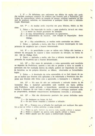 2° — Os infratores que estiverem em débito de multa não pode-
rão receber quaisquer quantias ou créditos que tiverem com a Prefeitura, par-
ticipar de concoi•i•ência, coleta ou tomada de preços, celebrar contratos ou ter-
mos de qualquer natureza, ou transacionara qualquer título com a Adminis-
tração Municipal.
Art. 7° — As multas serão impostas em grau Mínimo, Médio ou Má-
ximo
Ünico — Na impcsição da multa. e para gradttá la, ter-se•á em vista:
I — a maior ou menor gravidade da infração;
II — as suas circunstâncias atenuantes ou agravantes;
III — os antecedentes do in~t•ator, com relação às disposições deste
Código.
Art. 8° —Nas reincidências, as multas serão cominadas em dobro.
l'Inico — Aplicada a muita, não fica o infrator desobrigado do cum-
primento da exigência que a houver determinado.
Art. 9° — As penaìidades a que sc refere este Código não isentam o
infrator da obrigação de reparar o dano resultante da infração, na forma do
Art. 159 do Código Civil.
Único —Aplicada ~t multa, não fica o infrator desobrigado do cum-
primento da exigência que a houver determinado .
Art . 10° —Nos casos de apreensão. a coisa apreendida será recolhida
ao depósito da Prefeitura; quando a isto não se prestar a coisa ou quando a
apreensão não for realizada dentro da cidade, poderá ser depositada em mãos
de terceiros, ou do próprio detentor, se idôneo, observadas as formalidades
legais .
§ Único — A devolução da coisa apreendida só se fará depois de pa-
gas as multas que tiverem sido aplicadas e de indenizada a Prefeitura das dos-•
pesas que tiverem sido feitas com a apreensão. o transporte e o depósito.
Art. 11° — ITo caso de não ser reclamado e retirado dentro de EO
(sessenta) dias, o material apt•eencliclo será vendido em hasta pública
pela Prefeitura sendo ap1_icada a importância apurada na indenização das
multas e despesas de que trata o artigo anterior c entregue qualquer saldo
ao proprietário, mediante requerimento devidamente instruído e processado.
Art. 12° —Não são diretamente putrveis das penas definidas neste
Código:
I — ns ineanazeç na fm•ma ela T,ei;
II — Os alie forem coagidos a cometer a infração.
Art. 13° — ~~mnre note a ~nfracãn fnr nrat~cada nor aualgtter dos agen-
tes a cirro serr~ferc n arti~n Rr.tcrior. a nana recairá:
I — Ohre ~s pZ~~ flt+nr~~ n~2 n/~ccn~ rt1;a ~?t,ar~la ~çtiv~r n 1'Ct~nor;
II — Sobre ~ curador• ou Hess°a Doia ~izarc}a estiver o louco;
III --- Sobre aquele que der causa a contravenção forçada .
4
h
r.
M
~
 