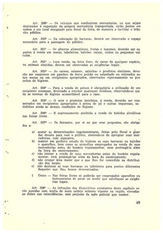 Art. 299° — Os veículos que conduzirem mercadorias, ou que sejam
destinados à exposição da própria mercadoria transportada, serão postos em
orcíem e em Iocal designado pelo fiscal da feira, de maneira a facilitar o trân-
sito público.
Art. 300° — Na colocação de barracas, deverá ser observado o espaço
necessário para a passagem do público.
Art. 301° — Os gêneros alimentícios, frutas e legumes, deverão ser ex
postos à venda em mesas, taboleiros, balcões, caixas, cestos ou pequenos veí-
culos.
Art . 302" — rdra venda, na feira livre, de carne de qualquer espécie,
ou animais abatidos, devem ser observadas as exigências legais.
Art. 303° — As carnes, salames, salsichas e produtos similares, deve•
rão ser suspensos em ganchos de ferro polido ou estanhado ou colocados so-
bre mesas ou em recipientes apropriados, observados rigorosamente os pre•
coitos de higiene.
Art. 304° — Para a venda de peixes é obz•igatória a utilização de um
recipiente estanque, destinado a receber quaisquer resíduos, observando-se ain•
da as normas de higiene aconselhável para o caso.
Art. 305° — O leite e produtos laticínios, à venda, deverão ser con-
servados em recipientes apropriados à prova de pó e outras impurezas, sa-
tisfeitas ainda as demais condições de higiene.
Art. 306° — ~` expressamente proibida a venda de bebidas alcoólicas
nas feiras livres.
.~
Art. 307° — Os feirantes, por si ou por seus propostos, são obriga-
dos a:
a} acatar as determinações regulamentares• feitas pelo fiscal e guar-
dar decoro para com o ptíblico, abstendo-se de apregoar suas mer-
cadorias, com algazarra;
b) manter em perfeito estado de higiene as suas barracas ou balcões
e aparelhos, bem como os utensílios empregados na venda de suas
mercadorias antes do horário regulamentar, nem prolongá-la além
da hora do encerramento;
c) não iniciar a venda de suas mercadorias antes do horário regula-
mentar• nem prolongá-]as além da hora do encerramento;
d) não ocupar área maior que a que lhes for concedida na distribui-
ção dos locais;
e) não deslocar as suas barracas nzz taboleiros para pontos diferentes
daqueles que lhes forem determinados;
Único —Nas feiras livres só poderão ser empregados aparelhos ou
instrumentos de pear ou medir que satisfaçam as exigên-
cias legais.
Art. 308° — As infrações dos dispositivos constantes deste capítulo se•
rão punidas com multa de meio salário mínimo vigente na região, elevadas
ao dobro nas reincidências, sem prejuízo da ação policial que couber.
~
4~
 
