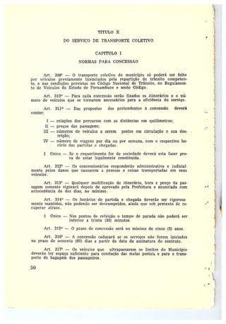 y
TfTULO X
~
DO SERVIÇO DE TRANSPORTE COLETIVO
CAPfTULO i
NORMAS PARA CONCESSAO
Art. 309° — 0 transporte coletivo do município só poderá ser feito
por ve.culos previamente licenciados pela repartição de trânsito competen-
te, enas condições previstas no Código Nacional de Trânsito, no Regulamen-
to de Veículos do Estado de Pernambuco e neste Código.
Art. 310° —Para cada concessão serão fixados os itinerários e o nú-
mero de veículos que se tornarem necessários para a eficiência do serviço.
Art. 311° — Das propostas dos pretendentes à concessão deverá
conter:
I —relações dos percursos com as distâncias em quilômetros;
II —preços das passagens;
III —números de veículos a serem postos em circulação e sua des-
crição;
IV —número de viagens por dia ou por semana, com o respectivo ho-
rário das partidas c chegadas.
único — Se o requerimento for de sociedade deverá esta fazer pro-
va de estar legalmente constituída .
Art. 3124 — Os concessionários responderão administrativa e judicial-
mente pelos danos que causarem a pessoas e coisas transportadas em seus
veículos.
Art. 3134 —Qualquer modificação de itinerário, hora e preço da pas-
sagem somente vigorará depois de aprovado pela Prefeitura e anunciada com
antecedência de dez dias, no mínimo.
Art. 314° — Os horários de partida e chegada deverão ser rigorosa-
mente mantidos, não podendo ser descumpridos, ainda que sob pretexto de re-
cuperar atraso.
Único —Nos pontos de refeição o tempo de parada não poderá ser
inferior• a trinta (30) minutos.
Art. 315° — O prazo de concessão será no mínimo de cinco (5) anos.
Art. 3164 — A concessão caducará se os serviços não forem iniciados
no prazo de sessenta (60) dias a partir da data da assinatura do contrato.
Art. 3174 — Os veículos que ultrapassarem os limites do Município
deverão ter espaço suficiente para condução das malas postais e para o trans-
porte de bagagem dos passageiros.
~0
i
~
 