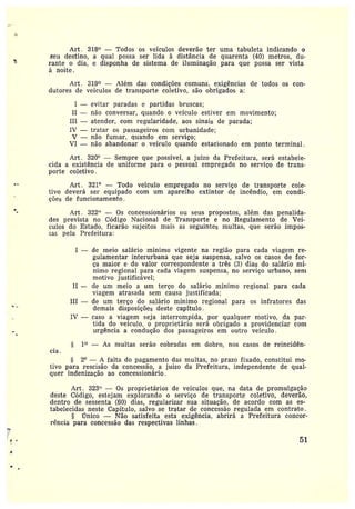 Art. 318° —Todos os veículos deverão ter uma tabuleta indicando 0
seu destino, a qual possa ser lida à distância de quarenta (40) metros, du-
rante o dia, e disponha de sistema de iluminação para que possa ser vista
à noite
Art . 319° —Além das condições comuns, exigências de todos os con-
dutores de veículos de transporte coletivo, são obrigados a:
I —evitar paradas e partidas bruscas;
II —não conversar, quando o veículo estiver em movimento;
III —atender, com regularidade, aos sinais de parada;
IV —tratar as passageiros com urbanidade;
V —não fumar, quando em serviço;
VI —não abandonar o veículo quando estacionado em ponto terminal.
Art. 320° —Sempre que possível, a juizo da Frefeitura, será estabele-
cida aexistência de uniforme para u pessoal empregado no serviço de trans-
porte coletivo.
Art . 321° —Todo veículo empregado no serviço de transporte cole-
tivo deverá ser equipado com um aparelho extintor cie incêndio, em condi-
ções de funcionamento.
Art . 322° — Os concessionários ou seus propostos, além das penalida-
des prevista no Código Nacional de Transporte e no Regulamento de Vei-
cttlos do Estado, ficarão sujeitos mais as seguintes multas, que serão impos-
[as pela Prefeitura:
I --- de meio salário mínimo vigente na região para cada viagem re-
gulamentar interurbana que seja suspensa, salvo os casos de for-
ça maior e do valor correspondente a três (3) dias do salário mí-
nimo regional para cada viagem suspensa, no serviço urbano, sem
motivo justificável;
II — ele um meio a um terço do salário mínimo regional para cada
viagem atrasada sem causa justificada;
III — de um terço do salário mínimo regional para os infratores das
demais disposições deste capítulo.
IV —caso a viagem seja interrompida, por qualquer motivo, da par-
tida do veículo, o proprietário será obrigado a providenciar com
urgência a condução dos passageiros em outro veículo.
1° — As multas serão cobradas em dobro, nas casos de reincidên-
cia .
S 2° — A falta do pagamento das multas, no prazo fixado, constitui mo-
tivo para rescisão da concessão, a juizo da Prefeitura, independente de qual-
quer indenização ao concessionário .
Art. 323° — Os proprietários de veículos que, na data de promulgação
deste Código, estejam explorando o serviço de transporte coletivo, deverão,
dentro de sessenta (60) dias, regularizar sua situação, de acordo com as es-
tabelecidas neste Capítulo, salvo se tratar de concessão regulada em contrato.
Único —Não satisfeita está exigência, abrirá a Prefeitura concor-
rência para concessão das respectivas linhas.
51
 
