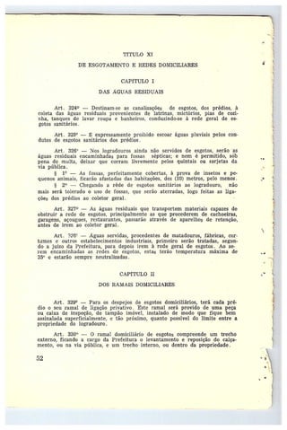 TfTULO XI
DE ESGOTANIENTO E REDES DOMICILIARES
CAPÍTULO I
DAS AGUAS RESIDUAIS
Art. 324 —Destinam-se as canalizações de esgotos, dos prédios, à
coleta das águas residuais provenientes de latrinas, mictórios, pias de cozi-
nha, tanques de lavar roupa e banheiros, conduzindo-se à rede geral de es-
gotos sanitários.
Art . 325° — ~: expressamente proibido escoar águas pluviais pelos con-
dutos de esgotos sanitários dos prédios.
Art. 326° —Nos logradouros ainda não servidos de esgotos, serão as
águas residuais encaminhadas para fossas sépticas; e nem é permitido, sáb
pena de multa, deixar que corram livremente pelos quintais ou sarjetas da
via pública.
1° — As fossas, perfeitamente cobertas, à prova de insetos e pe-
quenos animais, ficarão afastadas das habitações, dez (10) metros, pelo menos.
§ 2° — Chegando a rêde de esgotos sanitários ao logradouro, não
mais se~•á tolerado o uso de fossas, que serão aterradas, logo feitas as liga-
ções dos prédios ao coletor geral.
Art. 327 — As águas residuais que transportem materiais capazes de
obstruir a rede de esgotos, principaìmente as que procederem de cachoeiras,
garagens, açougaes, restaurantes, passarão através de aparelhos de retenção,
antes de irem ao coletor geral.
Art. 32P~ —Aguas servidas, procedentes de matadouros, fábricas, cor-
tumes e outros estabelecimentos industriais, primeiro serão tratadas, segun-
do ajuízo da Prefeitura, para depois irem à rede geral de esgotas. Ao se-
rem encaminhadas as redes de esgotos, estas terão temperatura máxima de
35v e estarão sempre neutralizadas.
CAPÍTULO II
DOS RAMAIS DOMICILIARES
Art. 329° —Para os despejos de esgotos domiciliários, terá cada pré-
dio oseu ramal de ligação privativo. Este ramal será provido de uma peça
ou caixa de inspeção, de tampão imóvel, instalado de modo que fique bem
assinalada superficialmente, etão próximo, quanto possível do limite entre a
propriedade do logradouro.
Art. 330° — O ramal domiciliário de esgotos compreende um trecho
externo, ficando a cargo da Prefeitura o levantamento e reposição do calça-
mento, ou na via pública, e um trecho interno, ou dentro da propriedade.
~2
..
~

• 9 '1
 
