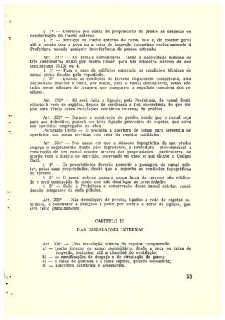 L
~.
,.
.,
..r
1~ -- Correrão por conta do proprietário do prédio as despesas de
desobstrução do trecho externo.
2~ —Serviços no trecho externo do ramal isto é, do coletor geral
até a junção com a peça ou a caixa de inspeção competem exclusivamente à
Prefeitura, vedada qualquer interferência de pessoa estranha.
Art. 331" — Os ramais domiciliares terão a declividade mínima de
três centímetros (0,03) por metro linear, para um diâmetro mínimo de dez
centímetros (0,10) ou 4.
1° — Para o caso de edifícios especiais. as condições técnicas do
ramal serão fixadas pela repartição.
z~ —Guando as condições do terreno impuserem competente, uma
declividade inferior a Om03, por metro, para o ramal domiciliário, serão ado-
tados meios eficazes de lavagem que assegurem a expulsão completa dos re-
síduos.
Art. 332 — Só será feita a ligação, pela Prefeitura, de ramal domi-
ciliário àrede de esgotos, depois de verificada a fiel observância do que dis-
põe, este Título sobre instalações sanitárias internas de prédios.
Art. 333° — Durante a construção do prédio, desde que o ramal seja
para uso definitivo, poderá ser feita ligação provisória de esgotos, que sirva
aos operários empregados na obra.
Parágrafo mico — ~ proibida a abertura de fossas para serventia de
operários, nas zonas servidas com rede de esgotos sanitários.
Art . 334° —Nos casos em que a situação topográfica de um prédio
impeça o esgotamento direto pelo logradouro, a Prefeitura providenciará a
construção de um ramal coletor através das propriedades particulares, de
acordo com o direito de servidão. observado no caso, o que dispõe o Código
Civil.
1° — Os proprietários deverão permitir a passagem do ramal cole-
tor, pelas suas propriedades, desde que a imponha as condições topográficas
do terreno.
2° — 0 ramal coletor passará numa faixa de terreno não edifica-
do eserá construido de modo que não danifique as propriedades.
3~ —Cabe à Prefeitura a conservação desse ramal coletor, consi-
derado integrante da rede pública .
Art. 335° —Nas demolições de prédios ligados à rede de esgotos sa-
nitários, oconstrutor éobrigado apedir por escrito o corte da ligação, que
será feito gratuitamente.
CAPETULO III
DAS INSTALAÇÕES INTERNAS
Art. 336° —Uma instalação interna de esgotos compreende:
a) —trecho interno do ramal domiciliário, desde a peça ou caixa de
inspeção, inclusive, até a chaminé de ventilação;
b) — as ramificações de despejo e de circulação de gazes;
c} -- a caixa de gordura e a fossa séptica, quando necessária;
d) —aparelhos sanitários e accessórios.
53
 