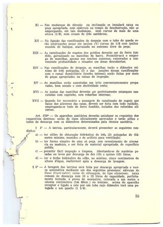XI —Nas mudanças de direção ou inclinação se instalará caixa ou
peça apropriada, com opérculo ou tempo de desobstrução, não se
empregando, em tais mudanças, nem curvas de mais de uma
oitava (1/8), nem cruzes de três sanitários;
XII — Na ligação das ramificações de despejo com o tubo de queda se-
rão empregadas peças em ipsilon (Y) curvas de 1/8 com ipsilon
munida de hatique, atarraxado no extremo livre da peça;
XIII — As canalizações de esgotos dos prédios deverão ser de ferro fun-
dido, galvanizado ou manilhas de barro. Permitir-se-á o empre-
go de manilhas, apenas nos trechos externos, enterrados a con-
veniente profundidade e situados em áreas descobertas;
XIV —Nas ramificações de despejo, as manilhas terão o diâmetro mí-
nimo de três polegadas (3) e das junções dessas ramificações
com o ramal domiciliário (trecho interno) serão feitas por meio
de peças apropriadas ou caixas de inspeção;
XV — As manilhas serão assentadas em leito convenientemente prepa-
rados, bem secado e com declividade certa;
r
XVI — As juntas das manilhas deverão ser perfeitamente estanques exe-
cutadas com capricho, sem rebarbas internas;
XVII —Quando for necessário a passagem da canalização de esgoto por
baixo dos alicerces das casas, deverá ser feita com todo cuidado,
empregando-se tudo de feri-o fundido, isolados dos referidos ali-
cerces.
Art. 3?9~ — Os aparelhos sanitários deverão satisfazer os requisitos dos
respectivos destinos: serão de tipos oficialmente aprovados e terão sifões e
tubos de slescaz•ga com os diâmetros determinados pela técnica sanitária.
1° — A latrina, particularmente, deverá preencher as seguintes con-
diçõas:
a) —ter sifões de obturação hidráulica de três (3) polegadas de diâ-
metro mínimo, munidos e de orifício para ventilação;
b) —ter forma simples de uma só peça, sem revestimento de alvena-
ria ou madeira, e ser feita de material apropriado, de superfície
polida;
c) -- permitir fácil inspeção e limpeza, libertando-se de matérias pe-
sadas ou leves por descarga de dez (10) a quinze (15) litros;
d) •-- ter o fecho hidráulico do sifão, no mínimo, cinco centímetros de
altura d'água, inalterável após a descarga de lavagem .
2° — A lavagem das latrinas será feita por descarga apropriada e nun-
ca automática mediante tim dos seguintes processos: válvulas de:
fluxo (fltisll-valve); caixa de sifonagem, do tipo silencioso; caixa
comum de descarga com 10 a 15 litros de capacidade, perfeita-
mente fechada, à prova de mosquitos, colocada a um metro e
oitenta centímetros (1m 80cm.) no mínimo, acima do aparelho
receptor e ligado a este por um tubo cujo diâmetro terá uma po-
legada e um quarto (1 1/4).
55
~
 