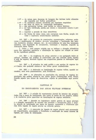 y
§ 3° — As caixas para descarga de lavagem das latrinas terão alimenta-
ção regulada nor fechos automáticos.
a 4° — Os mictórios comuns atenderão aos seguintes requisitos:
a) -- ser feita de barro de composição homogênea;
b) —não apresentar bolhas, nem fendas ou outros defeitos;
c) —ser bem vitrificada, polida por dentro e claramente sonora à per-
cussão;
d) ---- suportar a pressão de duas atmosferas;
e} -- ter forma de tubos retos, sem curvatura nem flecha, secção cir-
cular e espessura sensivelmente uniforme .
Art. 340° — Os projetos de construções, reconstruçôes, reformas, acrés-
c,rr:os emodificações de prédios, deverão subordinar a localização das latrì-
rtas, banheiros, lavabos, tanques, etc., às conveniências de uma boa instalação
sanitária, com facilidade de escoamento, ventilação e inspeção, segundo as
iraicações deste Título.
S ~Tnico —será sempre exigida que se indique a situação altimétrica
exata dos aparelhos sanitários e canalização de esgotos em relação ao meio
fio dr~ logradouro público.
Art. 341° — As exigências do artigo anterior e seu parágrafo único se
^plicún-,, também, aos prédios já construidos que não estejam ainda ligados
à rede de esgotos, devendo figurar nas respectivas plantas as indicaçôes aqui
exigidas.
Art. 342° — ~ privativo de cada prédio o seu serviço de esgotos do-
rn~~:Iiares, não podendo afastar-se das linhas gerais estabelecidas.
Art. 343° — A obstrução ou inutilização de esgotos velhos, quando ne-
cessário, será feita gratuitamente, pela Prefeitura .
Art. 344 — As alterações ou ampliações dos serviços de esgotos do-
miciliares não podem afastar-se das linhas gerais estabelecidas neste Título,
ficando aquele que deixar de obser•vá-las, sujeito às penalidades aqui previ~-
tas.
CAPfTULO IV
DO ESGOTAMENTO DAS .Á,GUAS PLUVIAIS INTERNAS
Art. 345° — A solução do esgotamento pluvial do interior das proprie
dados fica a cargo do interessado, que usará os meios do seu alcance, rnenos~
o de realizá-los pelos aparelhos ou canalizações de esgotos sanitários.
Art. 346° —Quando no logradouro existir galeria de águas pluviais
e a situação topográfica do terreno não permitir o escoamento para a sarje-
ta, através de canalização por baixo do passeio, consentirá a Prefeitura que
seja feita ligação de esgoto pluvial na referida galeria.
Art. 347° — A concessão de ligação de esgoto pluvial será processada
em requerimento, executando a Prefeitura a construção do ramal externo da
ligação, por conta do interessado.
5G
J ~
M
+~;
 