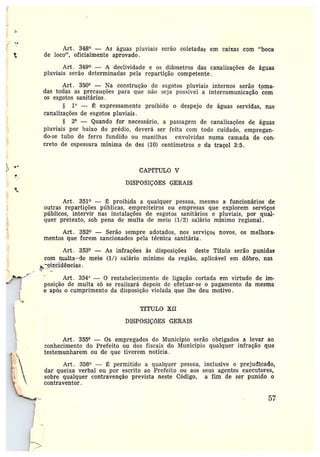 ct
Art. 348° --- As águas pluviais serão coletadas em caixas com "bocH
de loco", oficialmente aprovado.
Art. 349° — A declividade e os diâmetros das canalizações de águas
pluviais serão determinadas pela repartição competente.
Art. 350° — Na construção de esgotos pluviais internos serão toma-
das todas as precauções para que não seja possível a intercomunicação com
os esgotos sanitários.
§ 1° — É expressamente proibido o despejo de águas servidas, nas
canalizações de esgotos pluviais.
§ 24 —Quando for necessário, a passagem de canalizações de águas
pluviais por baixo do prédio, deverá ser feita com todo cuidado, empregan-
do-se tubo de ferro fundido ou manilhas envolvidas numa camada de con-
creto de espessura mínima de dez (10) centímetros e da traçol 3:5.
CAPfTULO V
DISPOSIÇÕES GERAIS
Art. 351° — É proibida a qualquer pessoa, mesmo a funcionários de
outras repartições públicas, empreiteiros ou empresas que explorem serviços
públicos, intervir nas instalações de esgotos sanitários e pluviais, por qua~.-
quer pretexto, sob pena de multa de meio (1/2) salário mínimo regional.
Art. 352° —Serão sempre adotados, nos serviços novos, os melhora-
mentos que forem sancionados pela técnica sanitária.
Art. 3534 — As infrações às disposições deste Título serão punidas
com mam-1ía--de meio (1/) salário mínimo da região, aplicável em dôbro, nas
ei~cidências.
~~
;
Art . 354° — 0 restabelecimento de ligação cortada em virtude de im-
posição de multa só se realizará depois de efetuar-se o pagamento da mesma
e após o cumprimento da disposição violada que lhe deu motivo.
TfTULO XII
DISPOSIÇÕES GERAIS
Art. 355° — Os empregados do Município serão obrigados a Ievar ao
conhecimento do Prefeito ou das fiscais do Município qualquer infração que
testemunharem ou de que tiverem notícia.
Art. 356° — É permitido a qualquer pessoa, inclusive o prejudicado,
dar queixa verbal ou por escrito ao Prefeito ou aos seus agentes executores,
sobre qualquer contravenção prevista neste Código, afim de ser punido 0
contraventor.
57
 