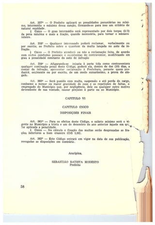 Art. 357 — O Prefeito aplicará as penalidades pecuniárias no míni-
mo, intermédio e máximo dessa sanção, firmando-se para isso um critério de
natural equidade.
§ iCTnico — O grau intermédio será representado por dois terços (2/3)
da pena máxima e mais a fração, quando necessária, para tornar o número
inteiro.
Art. 358° —Qualquer interessado poderá reclamar, verbalmente ou
por escrito; ao Prefeito sobre o quantum da multa lançada no auto da in-
fração.
Único — 0 Prefeito atenderá ou não a reclamação feita, de acorda
com certZs condições pessoais e econômicas do contraventor, modificando em
grau a penalidadè constante do auto de infração
Art. 359° — Afigurando-se injusta à parte tida como contraventora
qualqun:• cominação penal deste Código, poderá ela, dentro de dez (10) dias, a
contar da infração, apresentar rec~amação à Prefeitura, perante quem pro-
duzirá, orülmente ou por escrito, de um modo sumaríssimo, a prova do ale-
gado:.
.4rt. 360 —Será punido com multa, suspensão e até perda do cargo,
conforme a menor ou maior gravidade do caso e as repetições de faltas, o
empregado do Município que, por negligência, dele ou qualquer outro motivo
de~~endente de sua vontade, causar prejuízo à parte ou ao Município.
CAPfTULO VI
CAPfTULO ÚNICO
DISPOSIÇÕES FINAIS
Art. 361 —Para os efeitos deste Código, o salário mínimo será o vi-
gente no Município a trinta e um de dezembro do ano anterior àquele em qt~__
`or aplicada a penalidade. ~~ _
§ rTnico — No cálculo e fixação das multas serão desprezadas as fra- ~°`-~.
ções inferiores a hum cruzeiro (Cr$ 1,00).
Art. 362° —Este Código entrará em vigor na data de sua publicação,
revogadas as disposições em contrário.
Araripina,
SEBASTIÃO BATISTA MODESTO
Prefeito
58
~
 