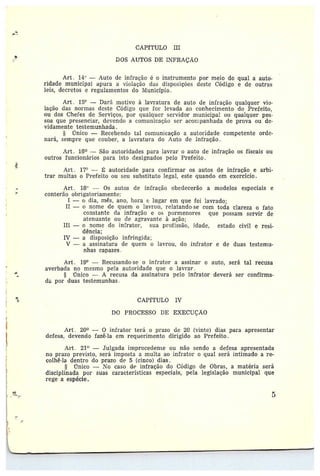 CAPYTULO III
DOS AUTOS DE INFRAÇÃO
Art. I~° —Auto de infração é o instrumento por meio do qual a auto-
ridade municipal apura a violação das disposições deste Código e de outras
leis, decretos e regularnentos do IV'Iunicipio .
Art. 15° —Dará motivo à lavratura de auto de infração qualquer via-•
loção das normas deste Código que for levada ao conhecimento do Prefeita,
ou dos Chei'es de Serviços, por qualquer servidor municipal ou qualquer pes-
soa que presenciar, devendo a comunicação ser acorlpanhada de prova ou de-•
vidamente testemunhada .
§ Único —Recebendo tal comunicação a autoridade competente orde-
nará, sempre que couber, a lavratura do Auto de Infração.
Art. 16~ —São autoridades para lavrar o auto de infração os fiscais ou
outros funcionárias para isto designados pelo Prefeito.
4
4
Art . 17° — ~ autoridade para confirmar os autos de infração e arbi-
trar multas o Prefeito ou seu substituto legal, este quando em exercício.
Art . 18° — Os autos de infração obedecerão a modelos especiais e
conterão obrigatoriamente:
I —adia, mês, ano, hora e lugar em que foi lavrado;
II — o nome de quem o lavrou, relatando•~se com toda clareza o fato
constante ela infração e os pormenores que possam servir de
atenuante ou de agravante à ação;
III — o nome do in~rator, sua profissão, idade, estado civil e resi-
dência;
IV — a disposição infringida;
V — a assinatura de quem o lavrou, do infrator e de duas testemu-
nhas capazes .
Art. 19° —Recusando-se o infrator a assinar o auto, será tal recusa
averbada no mesmo pela autoridade que o lavrar .
§ Único — A recusa da assinatura pelo infrator deverá ser confirma-
da por duas testemunhas .
~ CAPfTIJLO IV
DO PROCESSO DE EXECUÇÃO
Art . 20° -- 0 infrator terá a prazo de 20 (vinte) dias para apresentar
defesa, devendo fazê-la em requerimento dirigido ao Prefeito.
Art. 21° —Julgada improcedente ou não sendo a defesa apresentada
no prazo previsto, será imposta a multa ao infrator o qual será intimado a re-
colhê••la dentro do prazo de 5 (cinco) dias.
§ Único — No caso de infração do Código de Obras, a matéria será
disciplinada por suas características especiais, pela legislação municipal que
rege a espécie.
 