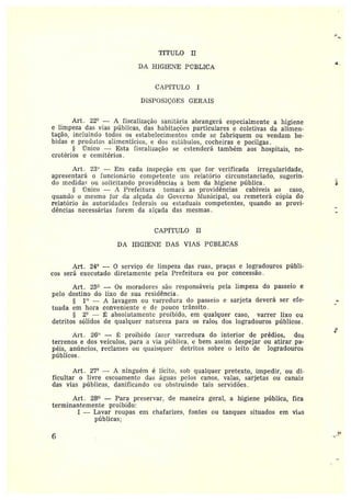 r
'rfTULO II
DA HIGIETE Pl'7BLICA
CAPITULO I
DISPOSIÇáES GERAIS
Art. 22° — A fiscalização sanitária abrangerá especialmente a higiene
e limpeza das vias públicas, das habitações particulares c coletivas da alimen-
tação, incluindo todos os estabelecimentos onde se fabriquem ou vendam be••
bidas e produtos alimentícios, e dos estábulos, cocheiras e pocilgas.
Único —Esta fiscalização se estenderá também aos hospitais, ne-
crotérios eremitérios .
Art. 23° — Em cada inspeção em que for verificada irregularidade,
apresentará o funcionário competente um relatório circunstanciado, sugerin-
do medidas ou solicitando providências a bem da higiene pública.
~;nico — A Prefeitura tomará as providências cabíveis ao caso,
quando o mesmo for da alçada do Governo Municipal, ou remeterá cópia do
relatório às autoridades federais ou estaduais competentes, quando as provi-
dências necessárias forem da alçada das mesmas.
CAPÍTULO II
DA H1GIE~IE DAS VIAS PÚBLICAS
Art. 24° -- 0 serviço cíe limpeza das ruas, praças e logradouros públi-
cos será executado diretamente pela Prefeitura ou por concessão.
Art. L5° — Os moradores são responsáveis pela limpeza do passeio e
pelo destino do Lixo de sua residência .
1° — A lavagem ou varredura do passeio e sarjeta deverá ser efe-
tuada em hora conveniente c cie pouco trânsito.
2° — ~ absolutamente proibido, em qualquer caso, varrer lixo ou
detritos sólidos de qualquer natureza para os ralos dos logradouros ptíblicos.
Art. 26° — ~: proibido fazer varredura do interior de prédios, dos
terrenos e dos veículos, para a via pública, e bem assim despejar ou atirar pa-
péis, anúncios, reclames ou quaisquer detritos sobre o leito de logradouros
píiblicos.
Art. 2?° •— A ninguém é lícito, sob qualquer pretexto, impedir, ou di••
ficultar o livre escoamento das águas pelos canos, valas, sarjetas ou canais
das vias públicas, danificando ou obstruindo tais servidões.
Art . 28° -- Para preservar, de maneira geral, a higiene pública, fica
terminantemente proibido:
I —Lavar roupas em chafarizes, fontes ot~ tanques situados em vias
públicas;
6
3~
~
~~
 