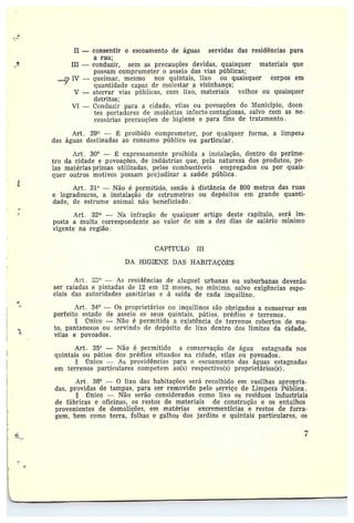 II — consentir o escoamento de águas servidas das residências para
a rua;
III —conduzir, sem as precauções devidas, quaisquer materiais que
possam comprometer o asseio das vias públicas;
IV —queimar, mesmo nos quintais, lixo ou quaisquer corpos em
quantidade capaz de molestar a vizinhança;
V —aterrar vias píblicas, com lixo, materiais velhos ou quaisquer
detritos;
VI --• Conduzir para a cidade, vilas ou povoações do lt~4unicípio, doen-
tes Portadores de moléstias infecto•contagiosas, salvo com as ne~
cessárias precauções do Higiene e para fins de tratamento.
Art. 29° — L proibido comprometer, por qualquer forma, a limpeza
das águas destinadas ao consumo público ou particular.
Art. 30° — ~ expressamente proibida a instalação, dentro do perïme••
tro da cidade e povoações, de indústrias que, pela natureza dos produtos, pe-
las matérias-primas utilizadas, pelas combustíveis empregados ou por quais-
quer outros motivos possam prejudicar a saúde pública.
Art. 319 — Não é permitido, senão à distância de 800 metros das ruas
e logradouros, a instalação de estrumeiras ou depósitos em grande quanti-
dade, de estrume animal não beneficiado.
Art. 32~ — Na infração de qualquer artigo deste capítulo, será im-
posta amulta correspondente ao valor de tem a dez dias de salário mínimo
vigente na região .
CAPfTULO III
DA HIGIENE DAS HABITAÇÕES
a
?.
Art . S3° — As residências de aluguel urbanas ou suburbanas deverão
ser caiadas e pintadas de 12 em 12 meses, no mínimo, salvo exigências espe-
ciais das autoridades sanitárias e -à saída de cada inquilino.
Art. 3~•° — Os proprietários ou inquilinos são obrigados a conservar em
perfeito estado de asseio os seus quintais, pátios, prédios e terrenos.
§ Ünico — Não é permitida a existência de terrenos cobertos de ma-
to, pantanosos ou servindo de depósito de lixo dentro dos limites da cidade,
vilas e povoados.
Art. 359 — Não é permitido a conservação de água estagnada nos
quintais ou pátios dos prédios situados na cidade, vilas ou povoados.
rrnico — As providências para o escoamento das águas estagnadas
em terrenos particulares competem ao(s) respectivos) proprietários(s).
Art . 3S° — O lixo das habitações será recolhido em vasilhas apropria••
das, providas de tampas; paia ser removido pelo serviço de Limpeza Pública .
§ ~C7nico —Mão serão considerados como lixo os resíduas industriais
de fábricas e oficinas, os restas de materiais de construção e os entulhos
provenientes de demolições, em matérias excrementícias e restos de forra-
gem, bem como terra, folhas e galhos dos jardins e quintais particulares, os
7
~
 