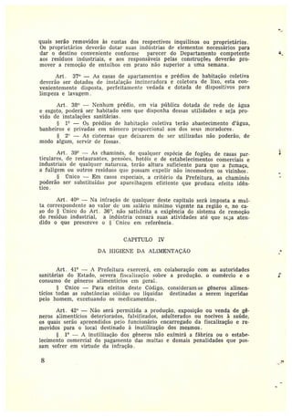 quais serão removidos às custas dos respectivos inquilinos ou proprietários.
Os proprietários deverão dotar suas ir~dú~trias de elementos necessários para
dar o destino conveniente conforme parecer do Departamento competente
aos resíduos industriais, e aos responsáveis pelas construções deverão pro-
mover aremoção de entulhos em prazo n<to superior a uma semana .
Art . 37° — As casas de apartamentos e prédios de habitação coletiva
deverão ser dotados de instalação incineradora e coletora de lixo, esta con-
venientemente disposta, perfeitamente vedada e dotada de dispositivos para
limpeza e lavagem .
Art. 38° —Nenhum prédio, em via pública dotada de rede de água
e esgoto, poderá ser habitado sem que disponha dessas utilidades e seja pro••
vido de instalações sanitárias.
1° — Os prédios de habitação coletiva terão abastecimento d'água,
banheiros e privadas em níunero proporcional aos dos seus moradores.
2~' — As cisternas que deixarem de ser utilizadas não poderão, de
modo algum, servir de fossas.
At•t. 39° — As chaminés, de gt~alquei• espécie de fogões de casas par••
titulares, cle restaurantes, pel~sões, hotéis e de estabelecimentos comerciais e
industriais de qualquer natureza, terão altura suficiente para que a fumaça,
a fuligem ou outros resíduos que possam expelir não incomodem os vizinhos.
Único — Em casos especiais, a critério cía Prefeitura, as chaminés
poderão ser sttbstitttídas por aparelhagem eficiente que produza efeito idên-
tico.
Art. 40° — Ta infração de qualquer deste capítulo será imposta a mul-
ta correspondente ao valor de um salário mínimo vigente na região e, no ca-
so do §Único do Art. 36'', não satisfeita a exigência do sistema de remoção
do resíduo industrial, a indústria cessará suas atividades até que seda aten-
dido o que prescreve o ~ ~único em referência .
CAPf TULO IV
DA HIGIENE DA ALI~IENTAÇÃO
Art . 41° — A Prefeitura exercerá, em colaboração com as autoridades
sanitárias do Estado, severa fiscalização sobre a produção, o comércio e o
consumo de gêneros alimentícios em ~cral.
Único —Para efeitos desteCódigo, consideram-se gêneros alimen-
tícios todas as substâncias sólidas ou líquidas destinadas a serem ingeridas
pelo homem, excetuando os medicamentos.
Art . 42° —Não será permitida a produçâo, exposição ou venda de gê-
neros alimentícios deteriorados, falsificados, adulterados ou nocivos à saúde,
os quais serão apreendidas pelo funcionário encarregado da fiscalização e re••
movidos para o local destinado à inutilização dos mesmos.
1° — A inutilização dos gêneros não eximirá a fábrica ou o estabe-
lecimento comercial do pagamento das multas e demais penalidades que pos-
sam sofrer em virtude da infração.
8
 