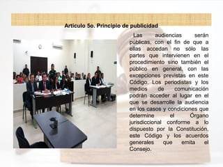Artículo 5o. Principio de publicidad
Las audiencias serán
públicas, con el fin de que a
ellas accedan no sólo las
partes que intervienen en el
procedimiento sino también el
público en general, con las
excepciones previstas en este
Código. Los periodistas y los
medios de comunicación
podrán acceder al lugar en el
que se desarrolle la audiencia
en los casos y condiciones que
determine el Órgano
jurisdiccional conforme a lo
dispuesto por la Constitución,
este Código y los acuerdos
generales que emita el
Consejo.
 