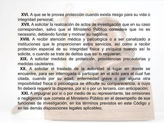 XVI. A que se le provea protección cuando exista riesgo para su vida o
integridad personal;
XVII. A solicitar la realización de actos de investigación que en su caso
correspondan, salvo que el Ministerio Público considere que no es
necesario, debiendo fundar y motivar su negativa;
XVIII. A recibir atención médica y psicológica o a ser canalizado a
instituciones que le proporcionen estos servicios, así como a recibir
protección especial de su integridad física y psíquica cuando así lo
solicite, o cuando se trate de delitos que así lo requieran;
XIX. A solicitar medidas de protección, providencias precautorias y
medidas cautelares;
XX. A solicitar el traslado de la autoridad al lugar en donde se
encuentre, para ser interrogada o participar en el acto para el cual fue
citada, cuando por su edad, enfermedad grave o por alguna otra
imposibilidad física o psicológica se dificulte su comparecencia, a cuyo
fin deberá requerir la dispensa, por sí o por un tercero, con anticipación;
XXI. A impugnar por sí o por medio de su representante, las omisiones
o negligencia que cometa el Ministerio Público en el desempeño de sus
funciones de investigación, en los términos previstos en este Código y
en las demás disposiciones legales aplicables;
 