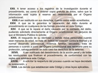 XXII. A tener acceso a los registros de la investigación durante el
procedimiento, así como a obtener copia gratuita de éstos, salvo que la
información esté sujeta a reserva así determinada por el Órgano
jurisdiccional;
XXIII.A ser restituido en sus derechos, cuando éstos estén acreditados;
XXIV. A que se le garantice la reparación del daño durante el
procedimiento en cualquiera de las formas previstas en este Código;
XXV. A que se le repare el daño causado por la comisión del delito,
pudiendo solicitarlo directamente al Órgano jurisdiccional, sin perjuicio de
que el Ministerio Público lo solicite;
XXVI. Al resguardo de su identidad y demás datos personales cuando
sean menores de edad, se trate de delitos de violación contra la libertad y el
normal desarrollo psicosexual, violencia familiar, secuestro, trata de
personas o cuando a juicio del Órgano jurisdiccional sea necesario para su
protección, salvaguardando en todo caso los derechos de la defensa;
XXVII. A ser notificado del desistimiento de la acción penal y de todas
las resoluciones que finalicen el procedimiento, de conformidad con las
reglas que establece este Código;
XXVIII. A solicitar la reapertura del proceso cuando se haya decretado
su suspensión, y
XXIX. Los demás que establezcan este Código y otras leyes aplicables.
 