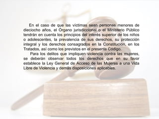 En el caso de que las víctimas sean personas menores de
dieciocho años, el Órgano jurisdiccional o el Ministerio Público
tendrán en cuenta los principios del interés superior de los niños
o adolescentes, la prevalencia de sus derechos, su protección
integral y los derechos consagrados en la Constitución, en los
Tratados, así como los previstos en el presente Código.
Para los delitos que impliquen violencia contra las mujeres,
se deberán observar todos los derechos que en su favor
establece la Ley General de Acceso de las Mujeres a una Vida
Libre de Violencia y demás disposiciones aplicables.
 