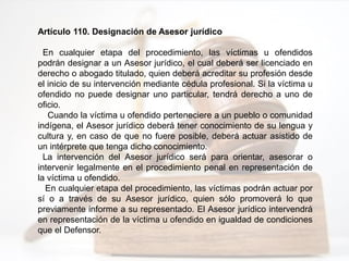 Artículo 110. Designación de Asesor jurídico
En cualquier etapa del procedimiento, las víctimas u ofendidos
podrán designar a un Asesor jurídico, el cual deberá ser licenciado en
derecho o abogado titulado, quien deberá acreditar su profesión desde
el inicio de su intervención mediante cédula profesional. Si la víctima u
ofendido no puede designar uno particular, tendrá derecho a uno de
oficio.
Cuando la víctima u ofendido perteneciere a un pueblo o comunidad
indígena, el Asesor jurídico deberá tener conocimiento de su lengua y
cultura y, en caso de que no fuere posible, deberá actuar asistido de
un intérprete que tenga dicho conocimiento.
La intervención del Asesor jurídico será para orientar, asesorar o
intervenir legalmente en el procedimiento penal en representación de
la víctima u ofendido.
En cualquier etapa del procedimiento, las víctimas podrán actuar por
sí o a través de su Asesor jurídico, quien sólo promoverá lo que
previamente informe a su representado. El Asesor jurídico intervendrá
en representación de la víctima u ofendido en igualdad de condiciones
que el Defensor.
 