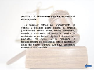 Artículo 111. Restablecimiento de las cosas al
estado previo
En cualquier estado del procedimiento, la
víctima u ofendido podrá solicitar al Órgano
jurisdiccional, ordene como medida provisional,
cuando la naturaleza del hecho lo permita, la
restitución de sus bienes, objetos, instrumentos o
productos del delito, o la reposición o
restablecimiento de las cosas al estado que tenían
antes del hecho, siempre que haya suficientes
elementos para decidirlo.
 