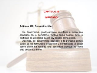 CAPÍTULO III
IMPUTADO
Artículo 112. Denominación
Se denominará genéricamente imputado a quien sea
señalado por el Ministerio Público como posible autor o
partícipe de un hecho que la ley señale como delito.
Además, se denominará acusado a la persona contra
quien se ha formulado acusación y sentenciado a aquel
sobre quien ha recaído una sentencia aunque no haya
sido declarada firme.
 