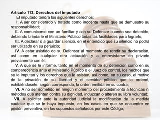 Artículo 113. Derechos del imputado
El imputado tendrá los siguientes derechos:
I. A ser considerado y tratado como inocente hasta que se demuestre su
responsabilidad;
II. A comunicarse con un familiar y con su Defensor cuando sea detenido,
debiendo brindarle el Ministerio Público todas las facilidades para lograrlo;
III. A declarar o a guardar silencio, en el entendido que su silencio no podrá
ser utilizado en su perjuicio;
IV. A estar asistido de su Defensor al momento de rendir su declaración,
así como en cualquier otra actuación y a entrevistarse en privado
previamente con él;
V. A que se le informe, tanto en el momento de su detención como en su
comparecencia ante el Ministerio Público o el Juez de control, los hechos que
se le imputan y los derechos que le asisten, así como, en su caso, el motivo
de la privación de su libertad y el servidor público que la ordenó,
exhibiéndosele, según corresponda, la orden emitida en su contra;
VI. A no ser sometido en ningún momento del procedimiento a técnicas ni
métodos que atenten contra su dignidad, induzcan o alteren su libre voluntad;
VII. A solicitar ante la autoridad judicial la modificación de la medida
cautelar que se le haya impuesto, en los casos en que se encuentre en
prisión preventiva, en los supuestos señalados por este Código;
 