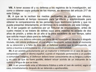 VIII. A tener acceso él y su defensa a los registros de la investigación, así
como a obtener copia gratuita de los mismos, en términos del artículo 217 de
este Código;
IX. A que se le reciban los medios pertinentes de prueba que ofrezca,
concediéndosele el tiempo necesario para tal efecto y auxiliándosele para
obtener la comparecencia de las personas cuyo testimonio solicite y que no
pueda presentar directamente, en términos de lo establecido por este Código;
X. A ser juzgado en audiencia por un Tribunal de enjuiciamiento, antes de
cuatro meses si se tratare de delitos cuya pena máxima no exceda de dos
años de prisión, y antes de un año si la pena excediere de ese tiempo, salvo
que solicite mayor plazo para su defensa;
XI. A tener una defensa adecuada por parte de un licenciado en derecho o abogado
titulado, con cédula profesional, al cual elegirá libremente incluso desde el momento
de su detención y, a falta de éste, por el Defensor público que le corresponda, así
como a reunirse o entrevistarse con él en estricta confidencialidad;
XII. A ser asistido gratuitamente por un traductor o intérprete en el caso de que no
comprenda o hable el idioma español; cuando el imputado perteneciere a un pueblo
o comunidad indígena, el Defensor deberá tener conocimiento de su lengua y cultura
y, en caso de que no fuere posible, deberá actuar asistido de un intérprete de la
cultura y lengua de que se trate;
XIII. A ser presentado ante el Ministerio Público o ante el Juez de control, según el
caso, inmediatamente después de ser detenido o aprehendido;
 