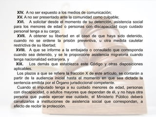 XIV. A no ser expuesto a los medios de comunicación;
XV. A no ser presentado ante la comunidad como culpable;
XVI. A solicitar desde el momento de su detención, asistencia social
para los menores de edad o personas con discapacidad cuyo cuidado
personal tenga a su cargo;
XVII. A obtener su libertad en el caso de que haya sido detenido,
cuando no se ordene la prisión preventiva, u otra medida cautelar
restrictiva de su libertad;
XVIII. A que se informe a la embajada o consulado que corresponda
cuando sea detenido, y se le proporcione asistencia migratoria cuando
tenga nacionalidad extranjera, y
XIX. Los demás que establezca este Código y otras disposiciones
aplicables.
Los plazos a que se refiere la fracción X de este artículo, se contarán a
partir de la audiencia inicial hasta el momento en que sea dictada la
sentencia emitida por el Órgano jurisdiccional competente.
Cuando el imputado tenga a su cuidado menores de edad, personas
con discapacidad, o adultos mayores que dependan de él, y no haya otra
persona que pueda ejercer ese cuidado, el Ministerio Público deberá
canalizarlos a instituciones de asistencia social que correspondan, a
efecto de recibir la protección.
 