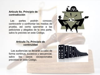 Artículo 6o. Principio de
contradicción
Las partes podrán conocer,
controvertir o confrontar los medios de
prueba, así como oponerse a las
peticiones y alegatos de la otra parte,
salvo lo previsto en este Código.
Artículo 7o. Principio de
continuidad
Las audiencias se llevarán a cabo de
forma continua, sucesiva y secuencial,
salvo los casos excepcionales
previstos en este Código.
 