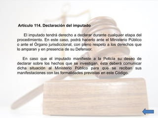 Artículo 114. Declaración del imputado
El imputado tendrá derecho a declarar durante cualquier etapa del
procedimiento. En este caso, podrá hacerlo ante el Ministerio Público
o ante el Órgano jurisdiccional, con pleno respeto a los derechos que
lo amparan y en presencia de su Defensor.
En caso que el imputado manifieste a la Policía su deseo de
declarar sobre los hechos que se investigan, ésta deberá comunicar
dicha situación al Ministerio Público para que se reciban sus
manifestaciones con las formalidades previstas en este Código.
 