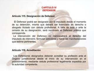 CAPÍTULO IV
DEFENSOR
Artículo 115. Designación de Defensor
El Defensor podrá ser designado por el imputado desde el momento
de su detención, mismo que deberá ser licenciado en derecho o
abogado titulado con cédula profesional. A falta de éste o ante la
omisión de su designación, será nombrado el Defensor público que
corresponda.
La intervención del Defensor no menoscabará el derecho del
imputado de intervenir, formular peticiones y hacer las manifestaciones
que estime pertinentes.
Artículo 116. Acreditación
Los Defensores designados deberán acreditar su profesión ante el
Órgano jurisdiccional desde el inicio de su intervención en el
procedimiento, mediante cédula profesional legalmente expedida por
la autoridad competente.
 