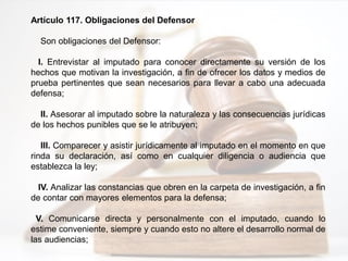 Artículo 117. Obligaciones del Defensor
Son obligaciones del Defensor:
I. Entrevistar al imputado para conocer directamente su versión de los
hechos que motivan la investigación, a fin de ofrecer los datos y medios de
prueba pertinentes que sean necesarios para llevar a cabo una adecuada
defensa;
II. Asesorar al imputado sobre la naturaleza y las consecuencias jurídicas
de los hechos punibles que se le atribuyen;
III. Comparecer y asistir jurídicamente al imputado en el momento en que
rinda su declaración, así como en cualquier diligencia o audiencia que
establezca la ley;
IV. Analizar las constancias que obren en la carpeta de investigación, a fin
de contar con mayores elementos para la defensa;
V. Comunicarse directa y personalmente con el imputado, cuando lo
estime conveniente, siempre y cuando esto no altere el desarrollo normal de
las audiencias;
 